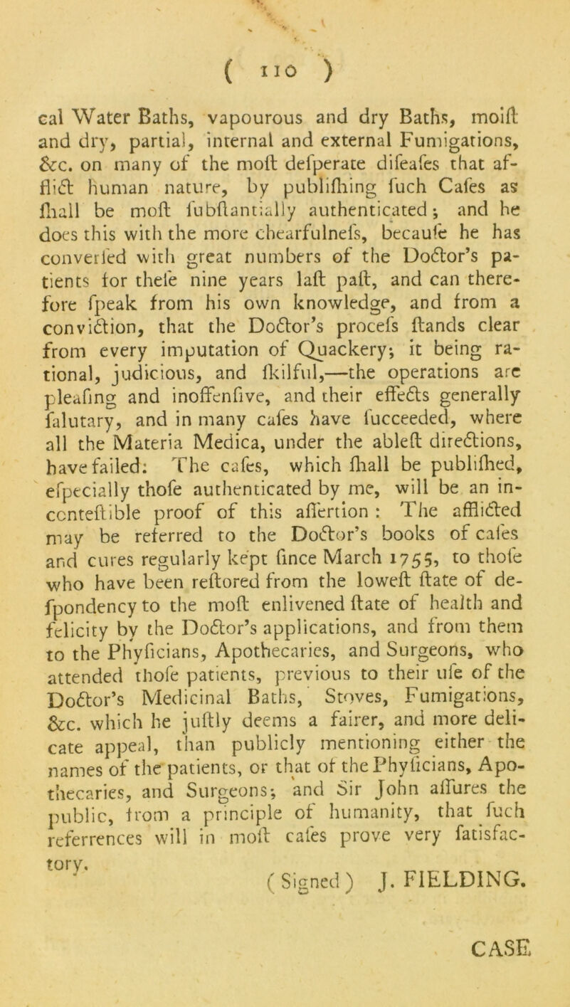 cal Water Baths, vapourous and dry Baths, moill and dry, partial, internal and external Fumigations, &:c. on many of the molt delperate difeafes that af- flict human nature, by publifliing luch Cafes as fliall be moft fubftantially authenticated; and he does this with the more chearfulnefs, becauie he has converted with great numbers of the Dodtor’s pa- tients tor thele nine years lafl pall, and can there- fore fpeak from his own knowledge, and from a convidtion, that the Dodlor’s procefs Hands clear from every imputation of Quackery; it being ra- tional, judicious, and fkilful,—the operations are pleating and inoffenflve, and their effedts generally falutary, and in many cafes have fucceeded, where all the Materia Medica, under the ablelt diredbions, have failed: The cafes, which fliall be publiflied, efpecially thofe authenticated by me, will be an in- ccnteftible proof of this aflertion : The afflidled may be referred to the Doctor’s books of cafes and cures regularly kept flnee March 1755? to thofe who have been reftored from the lowefl Hate of de- fpondency to the mod enlivened Hate of health and felicity by the Dodbor’s applications, and from them to the Phyficians, Apothecaries, and Surgeons, who attended thofe patients, previous to their ule of the Doctor’s Medicinal Baths, Stoves, Fumigations, Sec. which he juftly deems a fairer, and more deli- cate appeal, than publicly mentioning either the names of the patients, or that of the Phyficians, Apo- thecaries, and Surgeons; and Sir John allures the public, from a principle of humanity, that fuch referrences will in moil cafes prove very fatisfac- tory. „ ( Signed ) J. FIELDING.