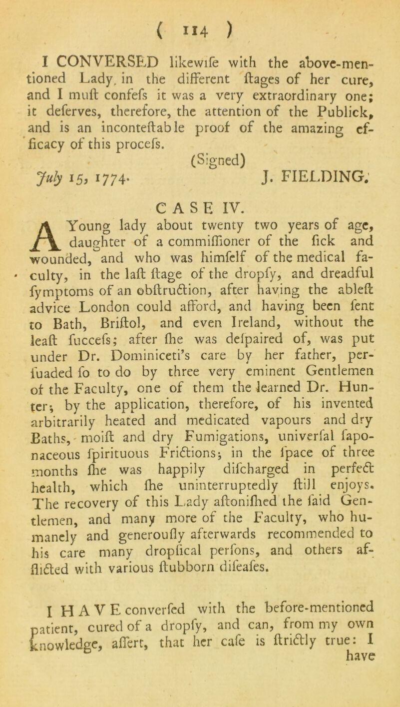 I CONVERSED likewife with the above-men- tioned Lady, in the different ftages of her cure, and I muff confefs it was a very extraordinary one; it deferves, therefore, the attention of the Publick, and is an inconteftable proof of the amazing ef- ficacy of this procefs. (Signed) July 15, 1774- J. FIELDING. CASE IV. A Young lady about twenty two years of age, daughter of a commifiioner of the fick and wounded, and who was himfelf of the medical fa- • culty, in the laft Rage of the dropfy, and dreadful fymptoms of an obRru&ion, after having the ableft advice London could afford, and having been fent to Bath, Briftol, and even Ireland, without the leaR fuccefs; after fhe was delpaired of, was put under Dr. Dominiceti’s care by her father, per- iuaded fo to do by three very eminent Gentlemen of the Faculty, one of them the learned Dr. Hun- ter; by the application, therefore, of his invented arbitrarily heated and medicated vapours and dry Baths, moiR and dry Fumigations, univerfal fapo- naceous fpirituous Frictions; in the i'pace of three months Ihe was happily difcharged in perfect health, which fhe uninterruptedly Rill enjoys. The recovery of this Lady aAonifhed the laid Gen- tlemen, and many more of the Faculty, who hu- manely and generoufly afterwards recommended to his care many dropiical perfons, and others af- flicted with various Aubborn difeafes. I H A V E converfcd with the before-mentioned patient, cured of a dropfy, and can, from my own knowledge, affert, that her cafe is Rridly true: I have