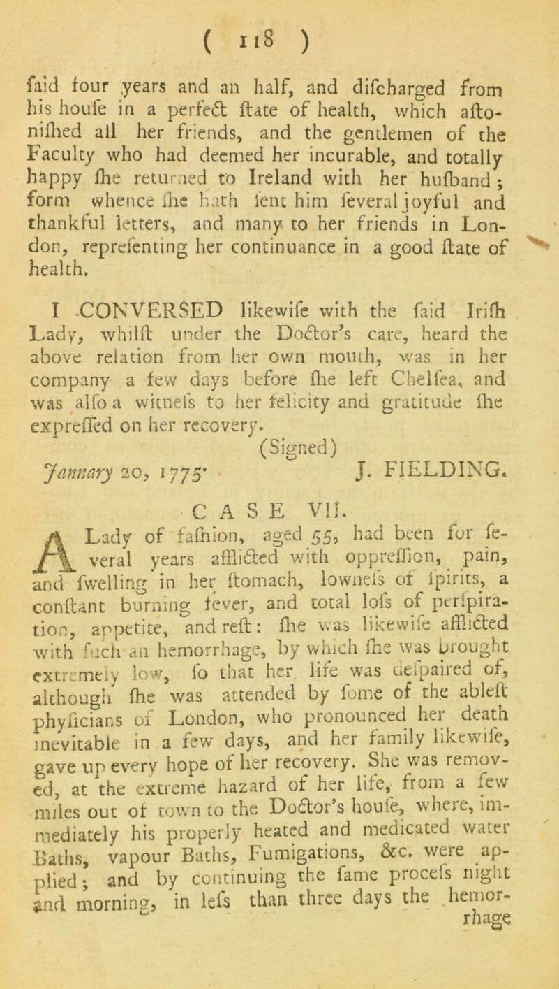 faid four years and an half, and difcharged from his houfe in a perfed ftate of health, which afto- nifhed all her friends, and the gentlemen of the Faculty who had deemed her incurable, and totally happy fhe returned to Ireland with her hufband *, form whence ihc hath lent him feveral joyful and thankful letters, and many to her friends in Lon- don, reprefenting her continuance in a good ftate of health. I -CONVERSED likewife with the Laid Irifli Lady, whilft under the Dodor’s care, heard the above relation from her own mouth, was in her company a few days before fine left Chelfea, and was alfoa witnels to her felicity and gratitude fhe expreffed on her recovery. (Signed) January 20, 1775* J. FIELDING. • CASE VII. A Lady of fafnion, aged 55, had been for fe- veral years afflided with oppreffion, pain, and fwelling in her ftomach, lownefs of ipirits, a conftant burning fever, and total lofs of peripira- tion, appetite, and reft: fine was likewife afflided with fuch ail hemorrhage, by which fhe was brought extremely low, lo tnat her hie w'as dtipancd of, although fhe was attended by fome of the ableft phyiicians of London, who pronounced her death inevitable in a few days, and her family liKewifc, gave up every hope of her recovery. She was remov- ed, at the extreme hazard of her life, from a few miles out of town to the Dodor’s houfe, where, im- mediately his properly heated and medicated water Baths, vapour Baths, Fumigations, &c. weie ap- plied ^ and by continuing the fame procefs night *nd morning, in lets than three days the hemor-