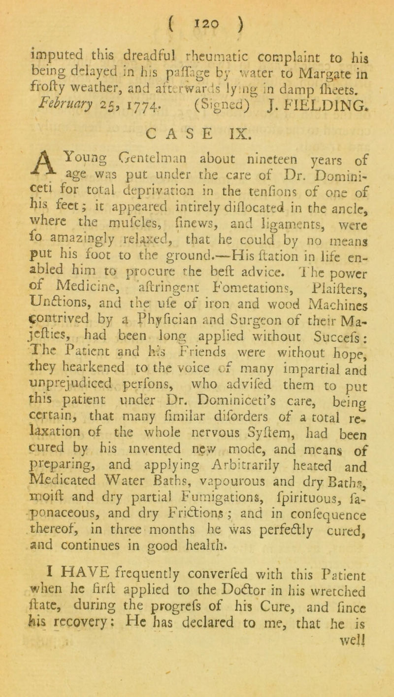 ( !2° ) imputed this dreadful rheumatic complaint to his being delayed in his paflage by water to Margate in frofty weather, and afterwards ly ng in damp ilieets. February 25, 1774. (Signed) J. FIELDING. CASE IX. A Young Gent elm an about nineteen years of age was put under the care of Dr. Domini- ceti for total deprivation in the tendons of one of his feet; it appeared intirely dillocated in the ancle, where the mufcles, finews, and ligaments, were io amazingly relaxed, that he could by no means put his foot to the ground.—His ftation in life en- abled him to procure the beft advice. The power of Medicine, aftringent Fometations, Piaifters, Unflions, and the ufe of iron and wood Machines contrived by a Phyfician and Surgeon of their Ma- kefiles, had been long applied without Succefs: The Pat ient and his Friends were without hope, they hearkened to the voice of many impartial and unprejudiced perfons, who advifed them to put this patient under Dr. Dominiceti’s care, being certain, that many fimilar diforders of a total re- laxation of the whole nervous Syflern, had been cured by his invented new mode, and means of preparing, and applying Arbitrarily heated and Medicated Water Baths, vapourous and dry Bath.% moilt and dry partial Fumigations, lpirituous, la- ponaceous, and dry Fribtions ; and in confequence thereof, in three months he was perfectly cured, and continues in good health. I HAVE frequently converfed with this Patient when he firfb applied to the Dodfcor in his wretched ftate, during the progrefs of his Cure, and fincc his recovery: Tie has declared to me, that he is well