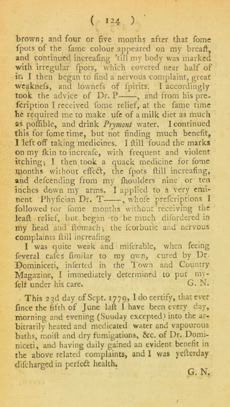 brown; and four or five months after that fome fpots of the fame colour appeared on my breaft, and continued increafing ’till my body was marked ■with irregular fpots, which covered near half of it. I then began to find a nervous complaint, great weaknefs, and lowncfs of fpirits. I accordingly took the advice of Dr. P , and from his pre- fcription I received fome relief, at the fame time he required me to make ufe of a milk diet as much as poffible, and drink Prymont water. I continued this for fome time, but not finding much benefit, 1 left off taking medicines. I ftill found the marks On my ikin to increafe, with frequent and violent itching-, I then took a quack medicine for fome months without effecft, the fpots ftill increafing, and defccnding from my fhoulders nine or ten inches down my arms. I applied to a very emi- nent Phyfician Dr. T , whofe prefcriptions I followed tor fome months without’receiving the leaft relief, but began to be much d bordered in 7 o my head and ftdmach; the fcorbutic arid nervous complaints ftill increafing. I was quite weak and miferable, when feeing feveral cafes fimilar to my own, cured by Dr Dominiceti, inferted in the Town and Country Magazine, I immediately determined to put my- felf under his care. G. N. This 23d day of Sept. 1779? I do certify, that ever fince the fifth of June laft 1 have been every day, morning and evening (Suuday excepted) into the ar- bitrarily heated and medicated water and vapourous baths, moift and dry fumigations, &c. of Dr. Domi- niceti, and having daily gained an evident benefit in the above related complaints, and I was yefterday difeharged in perfect health. G. N. 1