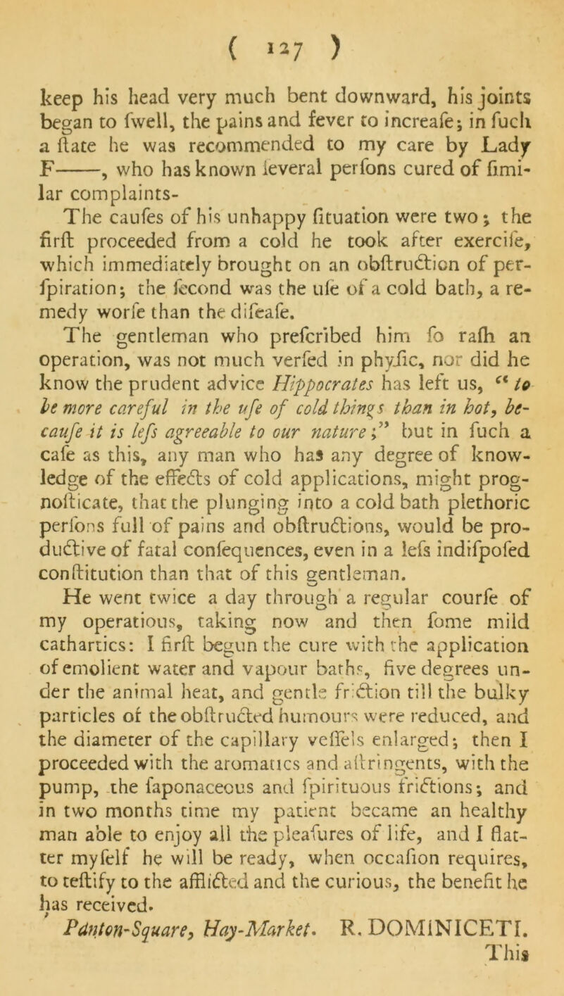 ( »»7 ) keep his head very much bent downward, his joints began to fwell, the pains and fever to increafe; in fuch a (late he was recommended to my care by Lady F , who has known ieveral perfons cured of fimi- lar complaints- The caufes of his unhappy fituation were two; the firft proceeded from a cold he took after exercife, which immediately brought on an nbftrudticn of per- foration; the fecond was the ule of a cold bath, a re- medy worfe than the difcafe. The gentleman who prefcribed him fo rafti an operation, was not much verfed in phyiic, nor did he know the prudent advice Hippocrates has left us, ct to be more careful in the ufe of cold things than in hot, be- caufe it is lefs agreeable to our naturebut in fuch a cafe as this, any man who has any degree of know- ledge of the effedts of cold applications, might prog- nofticate, that the plunging into a cold bath plethoric perfons full of pains and obftrudtions, would be pro- ductive of fatal confequences, even in a iefs indifpofed conftitution than that of this gentleman. '—j He went twice a day through a regular courfe of my operations, taking now and then fome mild cathartics: I firft begun the cure with the application ofemolient water and vapour baths, five degrees un- der the animal heat, and gentle fridtion till the bulky particles of the obftructed humours were reduced, and the diameter of the capillary veflels enlarged; then I proceeded with the aromatics and aftringents, with the pump, the iaponaceous and fpirituous fridtions; and in two months time my patient became an healthy man able to enjoy all the pleafures of life, and 1 flat- ter myfelf he will be ready, when occafion requires, to teftify to the afflidted and the curious, the benefit he has received. PAnton-Square, Hay-Market. R. DOM1NICETL This