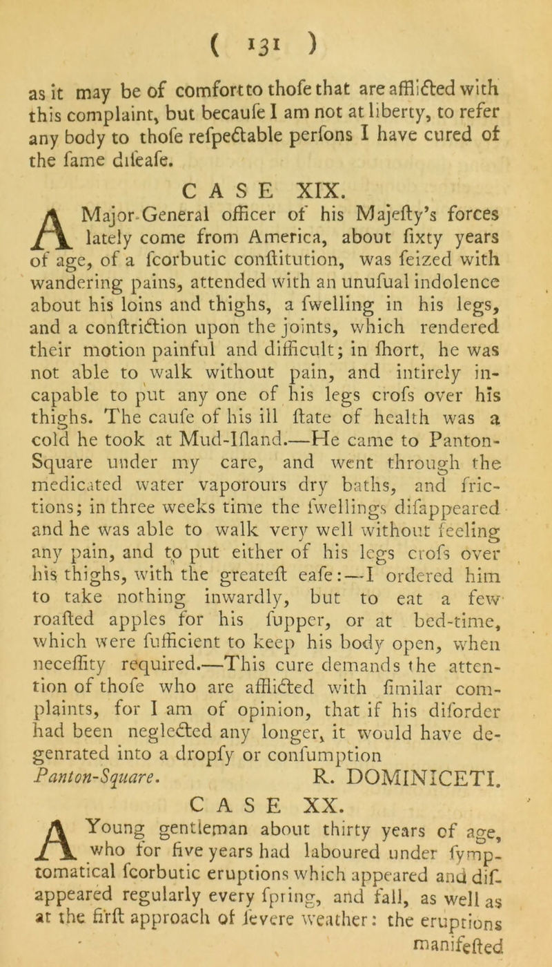 ( *3* ) as it may be of comfortto thofe that are afflitted with this complaint, but becaufe I am not at liberty, to refer any body to thofe refpedtable perfons I have cured of the fame diieafe. Major-General officer of his Majefty’s forces lately come from America, about fixty years of age, of a lcorbutic conftitution, was feized with wandering pains, attended with an unufual indolence about his loins and thighs, a fwelling in his legs, and a conftridtion upon the joints, which rendered their motion painful and difficult; in ffiort, he was not able to walk without pain, and intirely in- capable to put any one of his legs crofs over his thighs. The caufe of his ill date of health was a cold he took at Mud-Ifland.—He came to Panton- Square under my care, and went through the medicated water vaporours dry baths, and fric- tions; in three weeks time the fwellings difappeared and he was able to walk very well without feeling any pain, and to put either of his legs crofs over his thighs, with the greateft eafe: — I ordered him to take nothing inwardly, but to eat a few roafted apples for his fupper, or at bed-time, which were fufficient to keep his body open, when neceffity required.—This cure demands the atten- tion of thofe who are afflidted with fimilar com- plaints, for I am of opinion, that if his diforder had been negledted any longer, it would have de- genrated into a dropfy or conlumption A Young gentleman about thirty years cf age, who for five years had laboured under fyrnp’ tomatical fcorbutic eruptions which appeared and dif- appeared regularly every fpring, and fall, as well as at the fi'rft approach of ievere weather: the eruptions CASE XIX. Pant on-Square. R. DOMINICETI. CASE XX. manifefted