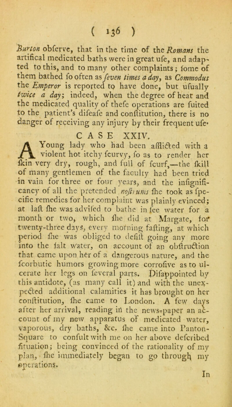 ( *3* ) Burton obferve, that in the time of the Rowans the artifical medicated baths were in great ufe, and adap- ted to this, and to many other complaints ; tome of them bathed fo often as feven times a day, as Commodus the Emperor is reported to have done, but ufually twice a day; indeed, when the degree of heat and the medicated quality of thefe operations are fuited to the patient’s difeafe and conftitution, there is no danger of receiving any injury by their frequent ufe* CASE XXIV. A Young lady who had been afflicted with a violent hot itchy fcurvy, fo as to render her fkin very dry, rough, and full of fcurf,—the fkill of many gentlemen of the faculty had been tried in vain for three or four years, and the infignifi- cancy of all the pretended nojhurns fhc took as fpe- cific remedies for her complaint was plainly evinced; at laft fhe was advifed to bathe in fee water for a month or two, which fhe did at Margate, for twenty-three days, every morning fatting, at which period fhe was obliged to defilt going any more into the fait Water, on account of an obftruCticm that came upon her of a dangerous nature, and the fcorbutic humors growing more corrofive as to ul- cerate her legs on feveral parts. Pifappointed by this antidote, (as many call it) and with the unex- pected additional calamities it has brought on her conftitution, fhe came to London. A few days after her arrival, reading in the newspaper an ac- count of my new apparatus of medicated water, vaporous, dry baths, &c. fhe came into Panton- Square to confult with me on her above defcribed fituation; being convinced of the rationality of my plan, fhe immediately began to go through my operations. In