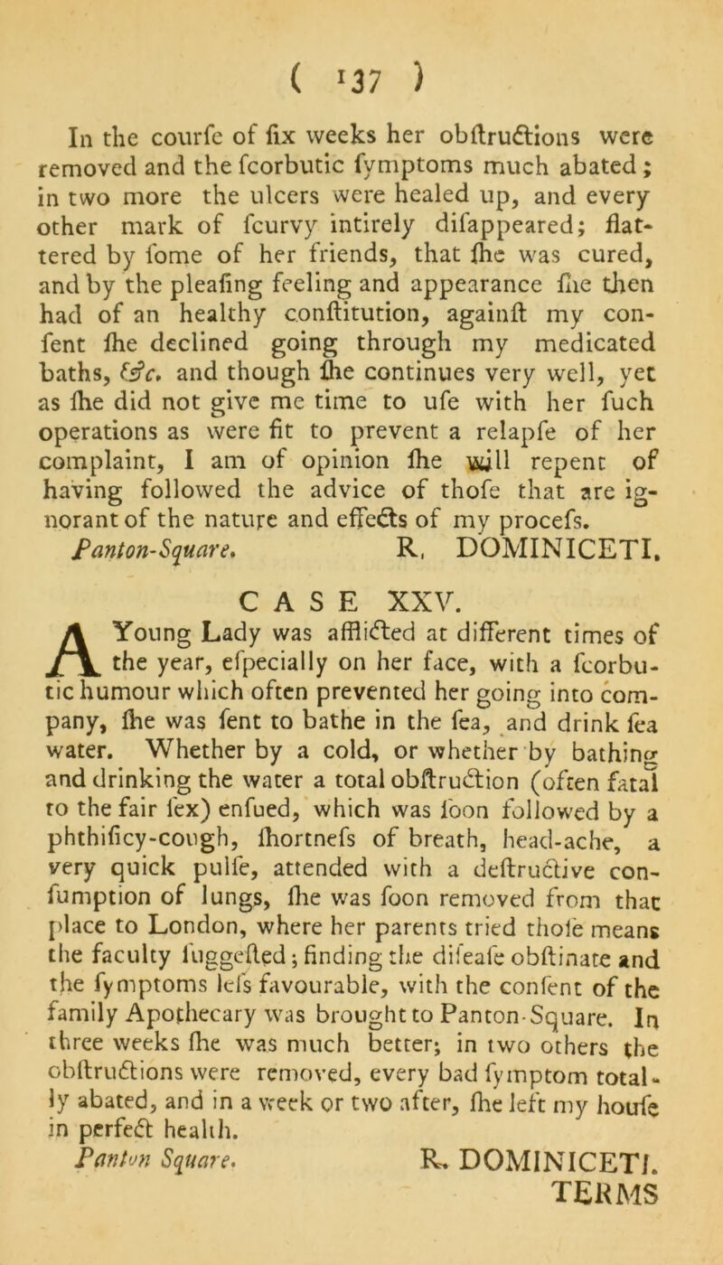 ( >37 ) In the courfe of fix weeks her obftruftions were removed and the fcorbutic fymptoms much abated ; in two more the ulcers were healed up, and every other mark of fcurvy intirely difappeared; flat* tered by fome of her friends, that {he was cured, and by the pleafing feeling and appearance flie then had of an healthy conftitution, againfl: my con- fent flie declined going through my medicated baths, fsV. and though fhe continues very well, yet as fhe did not give me time to ufe with her fuch operations as were fit to prevent a relapfe of her complaint, I am of opinion fhe will repent of having followed the advice of thofe that are ig- norant of the nature and effects of my procefs. Panton-Square* R, DOMINICETI. CASE XXV. A Young Lady was afflifted at different times of the year, efpecially on her face, with a fcorbu- tic humour which often prevented her going into com- pany, flie was fent to bathe in the fea, and drink fea water. Whether by a cold, or whether by bathing and drinking the water a total obftrubtion (often fatal to the fair lex) enfued, which was loon followed by a phthificy-cough, lhortnefs of breath, head-ache, a very quick pulfe, attended with a deftruclive con- fumption of lungs, fhe was foon removed from that place to London, where her parents tried thole means the faculty luggefled; finding the difeafe obftinate and the fymptoms Id's favourable, with the confent of the family Apothecary was brought to Panton-Square. In three weeks fhe was much better; in two others the obftrwftions were removed, every bad fymptom total- ly abated, and in a week or two after, fhe left my houfe in perfect health. Pan ton Square* R, DOMINICETI. TERMS