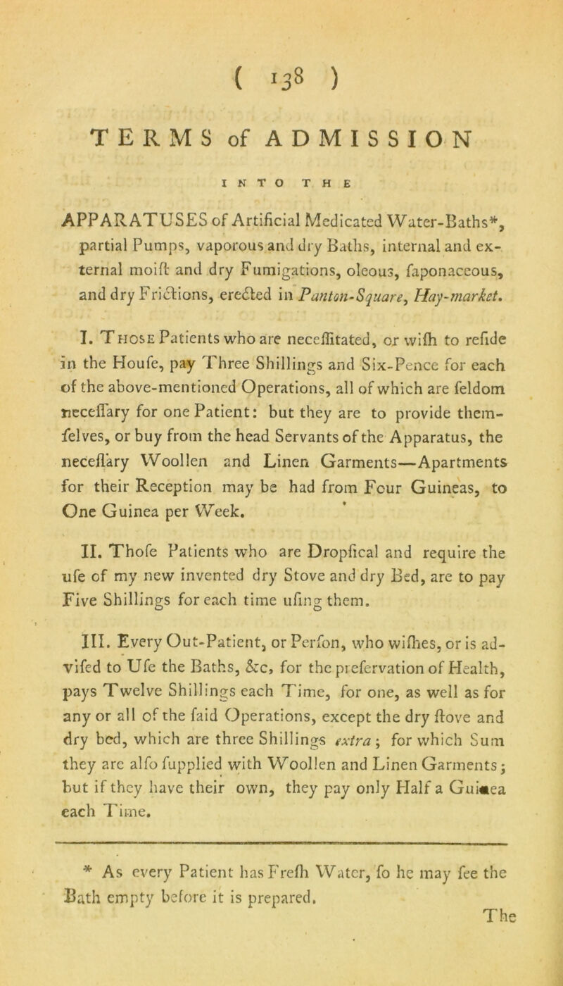 ( 133 ) TERMS of ADMISSION INTO THE APPARATUSES of Artificial Medicated Water-Baths*, partial Pumps, vaporous and dry Baths, internal and ex- ternal moift and dry Fumigations, oleous, faponaceous, and dry Frictions, eredled in Panton-Square, Hay-market. I. Those Patients who are neceffitated, or vvifh to refide in the Houfe, pay 1 hree Shillings and Six-Pence for each of the above-mentioned Operations, all of which are feldom necefiary for one Patient: but they are to provide them- Pelves, or buy from the head Servants of the Apparatus, the neceflary Woollen and Linen Garments—Apartments for their Reception may be had from Four Guineas, to One Guinea per Week. II. Thofe Patients who are Dropfical and require the ufe of my new invented dry Stove and dry Bed, are to pay Five Shillings for each time ufingthem. III. Every Out-Patient, or Perfon, who wifhes, or is ad- vifed to Ufe the Baths, &c, for the pi efervation of Health, pays Twelve Shillings each Time, for one, as well as for any or all of the faid Operations, except the dry hove and dry bed, which are three Shillings extra; for which Sum they arc alfo fupplied with Woollen and Linen Garments j but if they have their own, they pay only Half a Guinea each T ime. * As every Patient hasFrefh Water, fo he may fee the Bath empty before it is prepared.