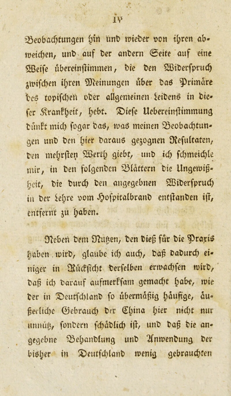 Beobachtungen fyn unb mieber von tl;rcn ab- gelegen, unb auf Der anbern 0eite auf eine SBetfe überein|Kmmen, Die Den SBiberfprucg ^nifcgen igren Meinungen über ba$ primäre ’teö topifd)eü ober allgemeinen ieibcn£ in bie- fer Äranffjdt, hebt ®iefe UcbereinfHmmung tunft mid) fogar ba6, meinen Beobachtun- gen unb ben gier Daraus gezognen 3tefultaten, ben mehrten SBerfg giebf, unb ich fcgmeid)le mir, in ben folgenben Blattern bie Ungemig« heit, bie burcf) Den angegebnen SBiberfpruch in Der ie^re oom ^ofpitalbranb enftfanben ijr, entfernt ju habetu Sieben Dem Stegen, Den bieg für bie ^rariS Iraben , tptrb, glaube ich auch, Dag Daburcg ei- niger in Stüifficht berfelbert ermachfen toirb. Dag ich Darauf aufmerffam gemacht gäbe, wie Der in S>eutfd)lanb fo ubermagig hdugge, uu- gerltdje ©ebraud) brr (Egina gier nicht nur unnug, fonbern fchdblich iff/ unb Dag bie an- gegebne Behanbtung unb 2fnmenbung Der biSger tu 35eutfd)lanb wenig gebrauchten