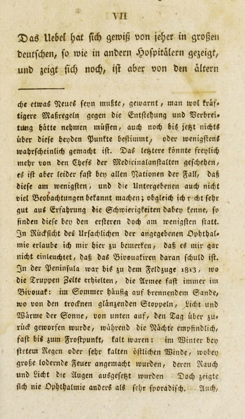 Vit Uc&et £at jWj gewiß v>on je^er in großen fceutfcßen, fo rote in anbern ^»ofpitdiern gejeigf, unb jcigf ftd) nod), ifi aber von ben altern d)€ etwat Neues fct^n mußte, gemarnt, man mol fraf* tigere Maßregeln gegen bte £ntfret)ung unb kerbtet» tuttg batte nehmen muffen, auch noch bi$ jefct nichts über btefe bepben fünfte bcfrimmt^ ober menigffen* mahrfcheinlicf) gemacht iff. £>a$ (entere tonnte frepltch mehr ton ben (Ehrf£ &rr SSttebtcinolanftaltcn gcfchehen, tS tft aber letber faft bei) allen Rationen ber 5^11/ baß btefe am menigften, unb bie Untergebenen auch nicht ttel Beobachtungen befannt machen; obgleich ichr cbtfetjr gut au$ Erfahrung bie ©chmierigfeiten babei) fenne, fo finben btefe bei) ben erfferen hoch am mcnigffcn fratt. 3n Slücfftcht be£ Urfachlichen ber angegebenen Ophthal* mie erlaube ich mir hier 5« bemerfen, baß eS mir gar nicht einleuchtet, baß ba6 Bitouafircn baran fchulb tff. 3n ber 9)eninfula mar bi# ju bem Jelbjuge i8i'3> mo bie Gruppen %elte erhielten, bie Slrmee faft immer im Bitouaf: im ©ommer häufig auf brennenbem ©anbe, wo ton ben troefnen glänjenbcn ©toppein, 1ücht unb Söarrne ber ©onne, ton unten auf, bett Sag über ju* rücf geworfen mürbe, mahrenb bie Näct)te empftnblich, faß btt sum groftpunft, falt maren : im hinter bet) ftetem SKegcn ober fehr falten ojtlichen $Binbe, mobet) große lobernbe fteucr angemacht mürben, beren Stauch itnb SHcht bte klugen au#gefef*t mürben OodE) zeigte ftch nie Ophthalmie anDer* al# fehr fporabifch. Sluch,