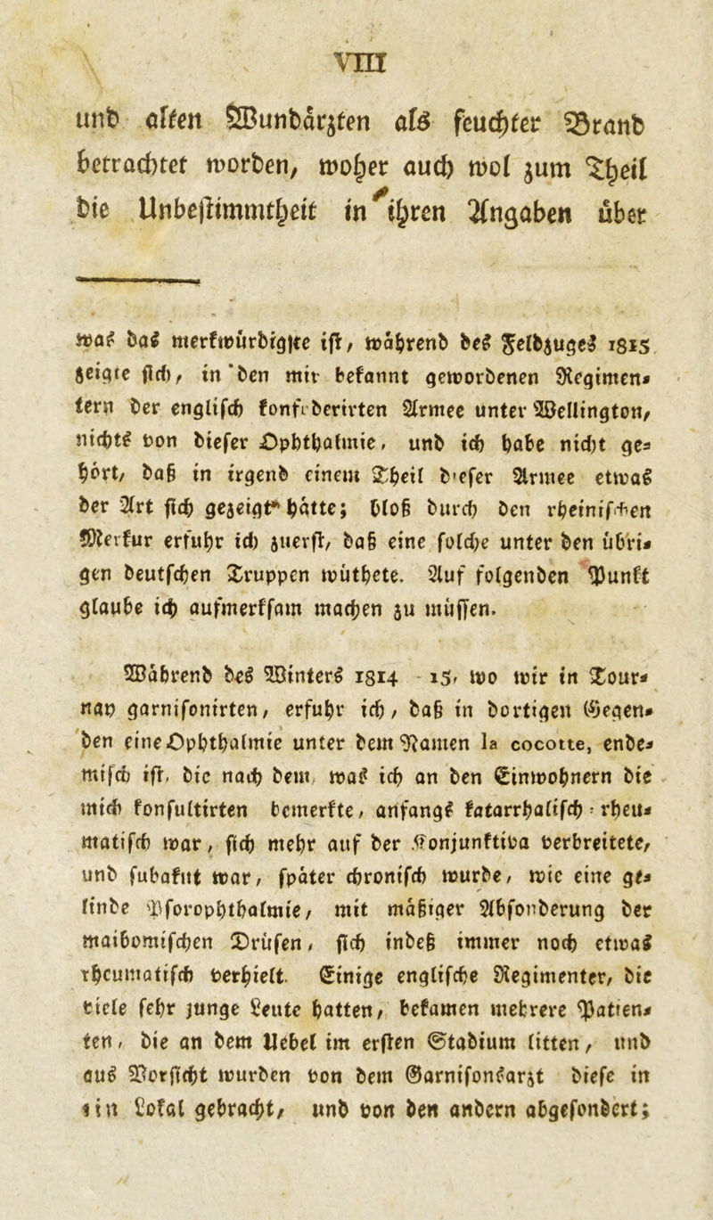 unb eilten ÖBunbat^fen afö fcwtytet 55ranb betrachtet worben, wo£er auch n>oI jum ^eil bie Unbefitmmthett tn'ifyten Angaben übet tvat ba$ merfwürbrgjce ifl, wa&renb be£ ^elbjuge» 1815 Äcic^ce fief) r in‘ben mir befannt geworbenen SKegimen* lern ber englifd) fonfr beritten Slrmee unter Wellington, nid)t£ Pon biefer £>pbtbafmie, unb j<f) habe nicht ^6rt/ ba§ in trgenb einem Xfyeil b-efer 2lrmee etwa! ber 2lrt fic& geaeigt*batte; blo§ burd? Den rbeinif+en öfterfur erfuhr td) jucvfl/ ba§ eine folrf;e unter ben ub'ri* gen beutfdjen Xruppen wütfccte. 2luf folgen ben 93unft glaube id) aufmerffam machen 311 muffen. SBabrenb be$ WinterS 1814 iS' wo mir in $our* nap garnifonirten, erfuhr ich, ba§ in bortige« liegen» ben eine Opt>tt>ci(mte unter bem ganten la cocotte, enbe* mtftf) ift, bic nad) beut id? an ben Einwohnern bie midi fonfulttrten bemerfte, anfangs fatarvfyalifd) * rbeu* matifcf) mar, fid) mehr auf ber tfonjunftioa Perbreitete, unb fubafnt war, fpäter ebronifd) tuurbe, wie eine ge* finbe ^foropbtbalmie, mit mäßiger 2lbfonberung ber matbomtfdjen Prüfen, fiel) inbeß immer noch etwa* tbcumatifd) Per^ielt Einige englifefce ^Regimenter, bie ttcle febr junge Seute batten, befamen mehrere Ratten# ten, bie an bem Uebel im erfien ©tabium litten, itnb au# Verficht würben ton bem ©arnifontfarat biefe in 1 i n Siofal gebraut, unb pon ben anbern abgefonbert;