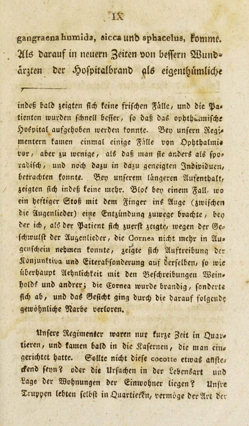 gangraenahumida, «icca utlb sphacelus, Fommf1. darauf in neuem 3(fiten son beffern SSBunb* ätzten üev **?ofpttaI&ranb $l& eigentümliche inbe§ halb jetten ftch feine frifchen Salle, unb Me 53a- tienten tnuröen fchnell beffer, fo bafi ba# ophthümtifche §o#pital aufgehoben werben fonnte. 23ep unfern Regv* mentern famen einmal einige ^atte Pon Ophthalmie Per/ aber ju wenige, al# ba§ man fle anber# al# fpo* rabifdj, unb noch baju in baju geneigten 3nbioibuen, betrachten fonnte. Q3ep unferent längeren Aufenthalt, jeigten ftch inbe§ feine mehr. 25lo# bep einem Sali- wo ein heftiger @to§ mit bem Ringer in# Auge (swtfchen bie Augenlicber) eine <£ntjünbung zuwege brachte, bep ber ich, al$ber Patient ftch auerft jetgte, wegen ber ©e* fchwulfl ber Augenlieber, bie Oornea nicht mehr in 21 u» genfebetn nehmen fonnte, jeigte fich Auftreibung ber 5i0njunftipa unb ©iterabfonberung auf berfelben, fo wie überhaupt 2lehnlichfeit mit ben $5efchreibungen 2öein* Iwlb# unb anbrer; bie ©ornea würbe branbig, fonbert« fi<h ab, unb ba# ©effcht ging burd; bie barauf folgeubc gewöhnliche %irbe Perloren. tlnfere Regimenter waren nur fur$e Seit in Ouar# tieren, unb famen halb in bie Äafernen, bie man ern* gerichtet hatte. Sollte nicht tiefe cocotte etwa# aftffc^ efenb fepn? ober bie Urfachen in ber £eben#art unb £age ber Wohnungen ber Einwohner liegen? Unfve Xruppen lebten felbft in Ouartiertn, termoge ber2lrt ber