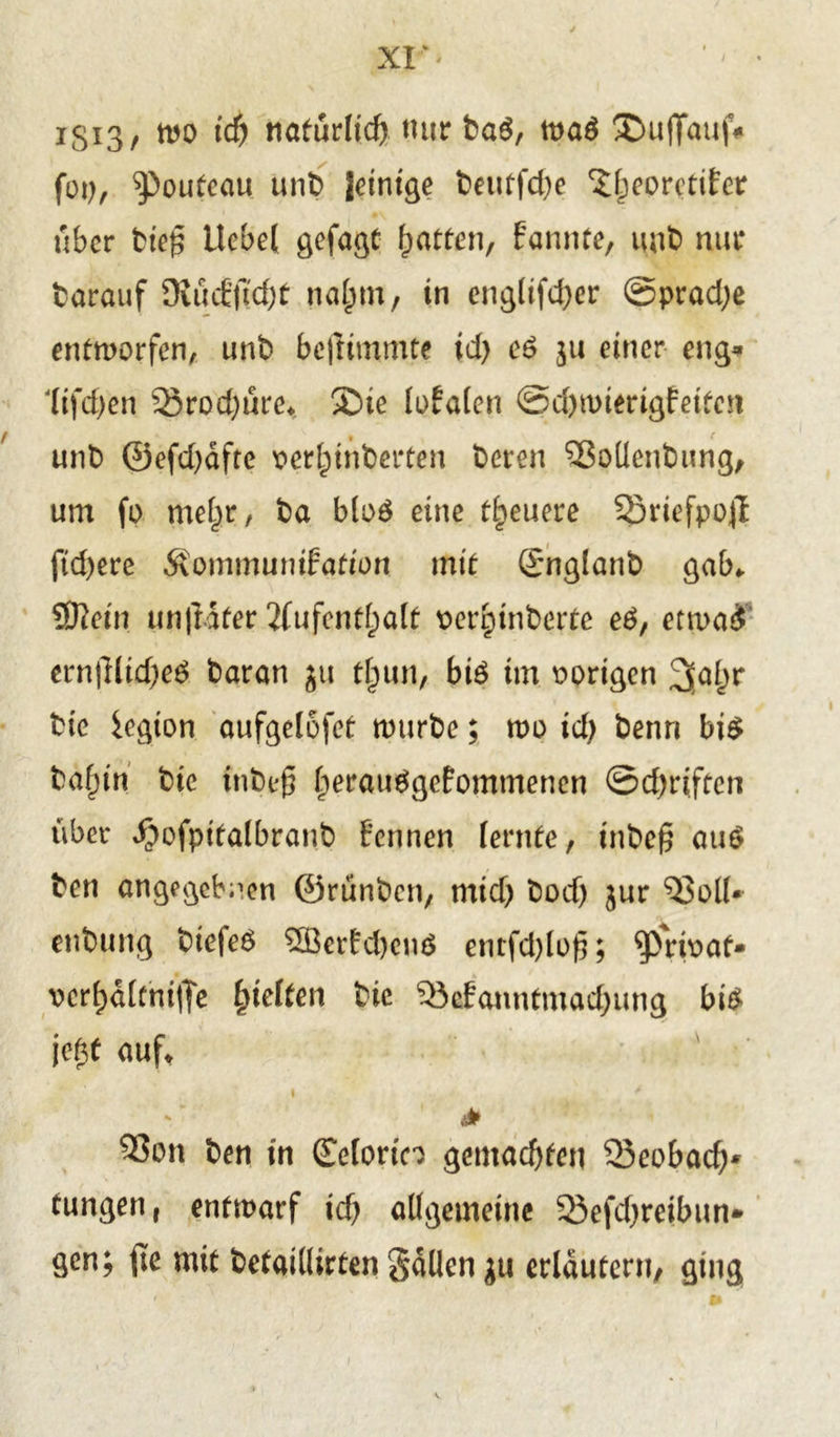 XI* igiS, mo id) natürlich mir ba$, ma$ ®uffauf* fop, ^pouteau unt> |etntge beutfd)e ^IjeorctiFcr über bie£ Hebel gefagt Ratten, Farmte, mit) nur barauf KücF|7d)£ na(mi, in cnglifd^er ©pradje entworfen, unb befttmmte id) c6 ju einer eng» lifdjen 53rod)üre. £>te lotalen @d)mierigfeitcn unb @efd)afte r>erf)inberten bereu ^ßoüenbung, um fo mel)r, ba bloä eine treuere 5}riefpo# ftd)ere ÄommuniFation mit ömglanb gab* SKein unjlifer 2(ufcntf)alt perptnbertc e£, etwad ern|lltd)e$ baran ju t(jun, bi6 im vorigen ^al;r bie iegton aufgelofet mürbe; wo id) benn bi$ baf)tn bie tnbef* berauggcFommenen ©driften über ^ofpitalbranb Fennen lernte, tnbe£ au$ ben angegebnen ©rünben, mid) bod) jur $3oll* enbung biefeö 3BerFd)enö entfd)lo|5; ^)rbat- vcr^dlcmfle gelten bie 95cFannfmad)ung bi£ W auf. i * ' ii* 5?on ben in (Eelortn gemachten Seobacf)* tungen, entwarf id) allgemeine 23efd)reibun» gen; fie mit betaillirten galten ju erläutern, ging