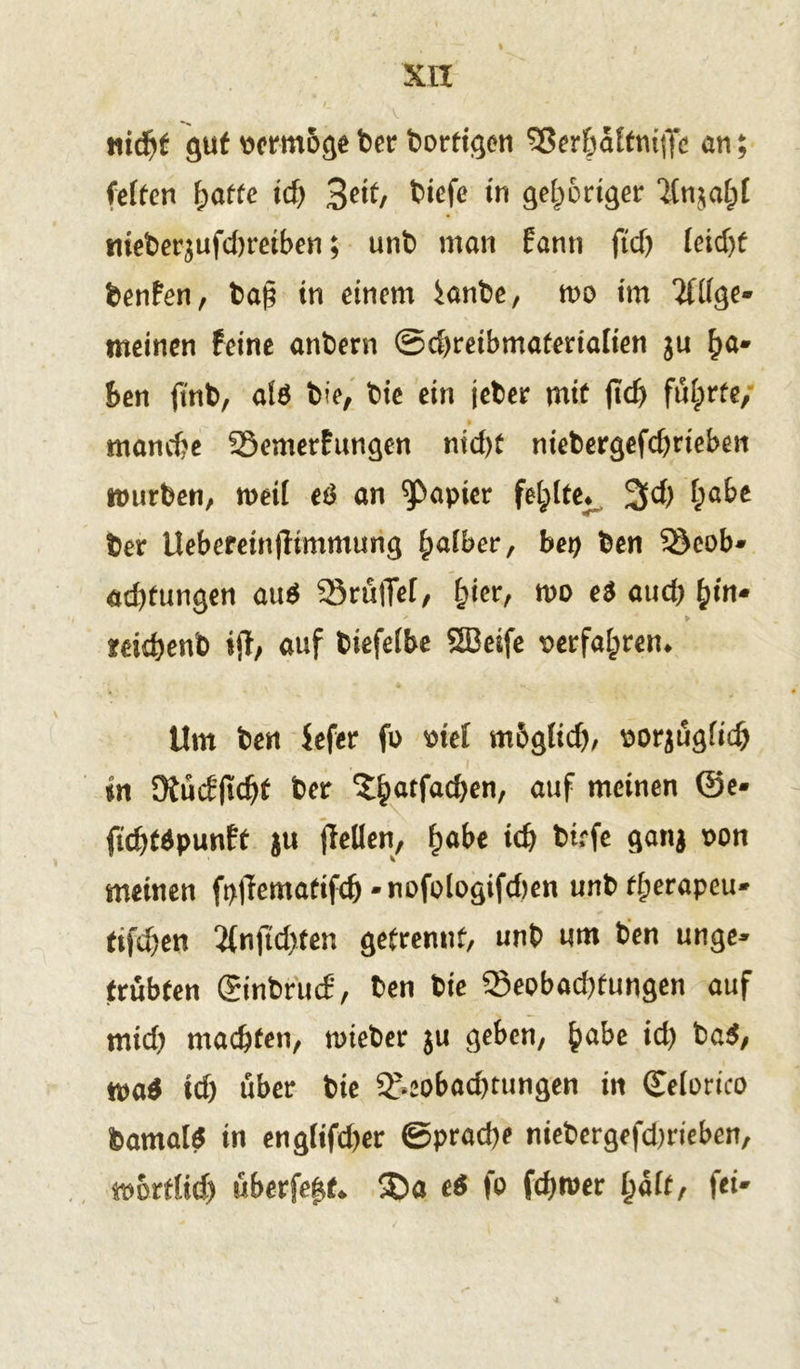 XIX niä)t gut vermöge t>er bortigen Sßerfpaftniffe an; fetten fpatte xd) %nt, tiefe in gehöriger ‘änjatpf mebequfdjreiben; unt man fanti ftd) (eicht benfen, ba§ in einem ^anbe, m im 2fdge* meinen feine antern Schreibmaterialien ju ha* ben ftnt, a($ bie, tie ein jeter mit ftd) fü(prte, manche Söemerfungen nid)t niebergefd)rieben mürben, rneit e£ an Rapier fetplte* 3d) (pabe ber Ueberein|limmung fyalber, bet) ben 35eob» ad)tungen au$ SrulTef/ (pier, n>o e$aud)^in* mchenb ift/ auf tiefetbe SBeife verfahren* Um ten iefer fo wel mbglid), porjügfid) in ütücPjtdjf ter 3hatfa$en/ auf meinen ©e* fichtäpunft ju (Men, fyabt ich tiefe ganj uon meinen fpffematifch -nofologifdten unbfherapeu* tifeben 2(nftd)ten getrennt, unt um ten unge» trübten (Sintrmf, ten tie ^Beobachtungen auf mich machten, nrieter ju geben, habe id) ba$, m* id) über tie 3>eobad)tungen in (Eetorico bamalS in eng(ifd)er ©prad)e niebergefd)rieben, mortfid) überfe|t* 35a e$ fo fd)tuer i}aitr fei»