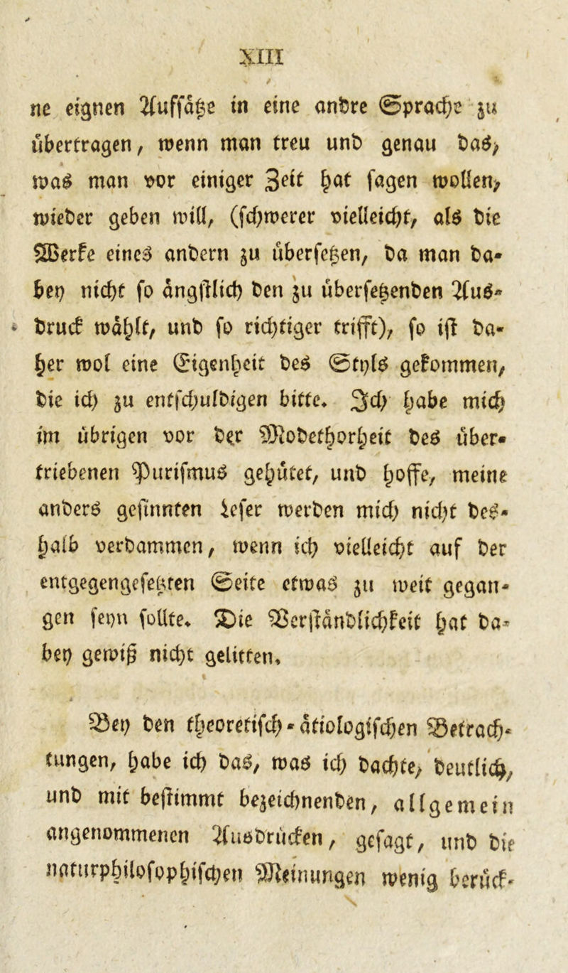 ne eignen 2(uffd£e in eine anbre (Sprache ju überfragen, wenn man freu unb genau fca$> maS man t>or einiger %eit £at fagen moüen> n>iet)er geben mtü, (fermerer meüeidjf, al$ btc SBerfe eines andern $u nberfeken, t>a man ha- bet) nid)f fo dngülid) ben 51t überfetjenben brueb mdfjlf, unb fo richtiger trifft), fo iff ha- rter mol eine Eigenheit be$ ©fpte gekommen, bie id) 3u enffd;ufbigen bitte, 3>d> £>abe mich im übrigen t>or ber 5)tobef^orl;eif beö über- triebenen ^)urifmu$ genutet, unb l;offe, meine anberS gefinnten iefer merben mid) nid)f beS- £alb oerbammen, menn kl) x>teUeic^t auf ber entgegengefemen ©eite efmaS 31t meif gegan- gen fepn feilte, ®ie S3crftdnb(id)feit f;at ba* bet) genüg nid)t gelitten, 4 Sei) ben tlieorefifdj * ätiologifdjen SSetradv (ungen, (jabe id) baö, road id) badjte, beutlid*, unb mit beflimmt bejetcfmenben, allgemein angenommenen ^fudbruden, gejagt, unb bie nflttirpbilofop|)ifd)en Meinungen wenig beruef-