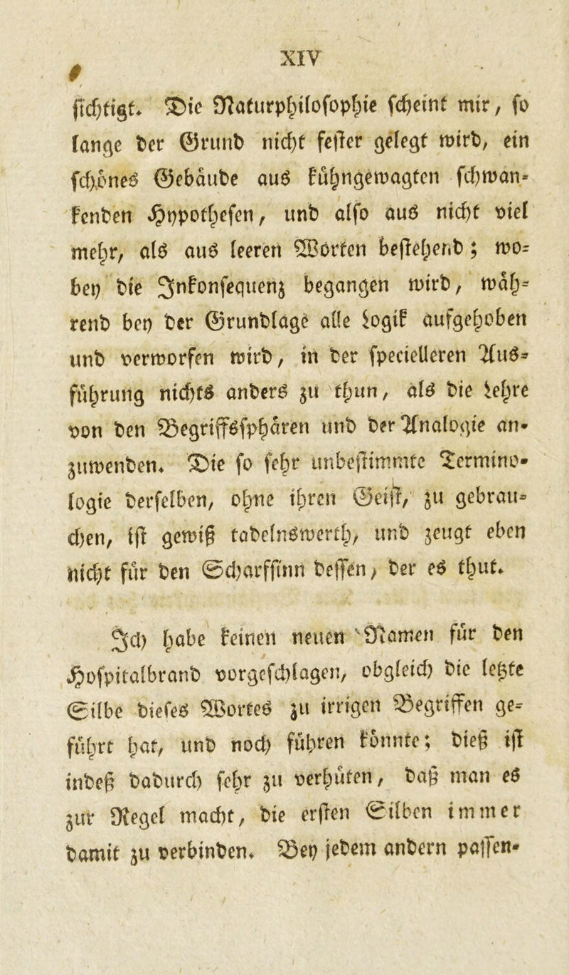 # ftdjfigt. ®ie Ülaturphilofophie fcgeint mir, fo lange ber ©rtinb tncfit feiler gelegt wirb, ein fdxoneö ©ebaube auö füEitigemagtcn fd)wan* Fenben ^>ppotf;efen, unb alfo auß nicf)t viel mehr, alß auö leeren 5Börten beffehenb; wo= bep bie 3»nfonfeqtienj begangen wirb, mal)- renb bet) ber ©runblage alle SogiF aufgehoben unb verworfen wirb, in ber fpecielleren 2fuß- führung nichfß anberß ju t£;un, alß bie iel;re von ben Segriff^fph^ren unb ber Analogie an* yimenben. £>ie fo fegr unbejfimmtc Termino- logie berfelben, o£>ne ihren ©ei|l, ju gebrau- chen, fff gemig tabelnßwertl;, unb jeugt eben Pid)t für ben ©djarffi'nn bellen, ber eß tl;ut. jjd) habe feinen neuen ' Slawen für ben Jjofpitalbranb vorgefcblagen, obgfeid) bie legte gilbe biefeß SBorteß ju irrigen gegriffen ge- führt hat, unb nod) führen fonnte; bieg i|T inbeg baburd) fchr ju verhüten, bag man e$ gur Sfegct macht, bie ergen ©ilben immer bamit 3U verbinben. öep jebem anbern pa|fen-