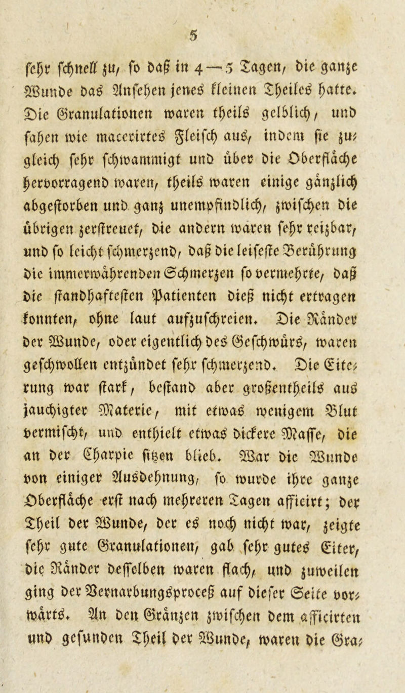 fcpr fcf>!terr ju, fo frag in 4 —5 Sagen, bie gan$e SEunbe ba£ 2lnfe£en jene£ ffeittcn Sf)eilc£ fjatte* Sic Granulationen waren tfycilß gelblief), unb fabelt wie maccrirtctf $leifcf) atW, inbent fic $u; glcicf) feljr fcfywammigt unb über bie Oberfläche fjerborragenb waren, $eil$ waren einige gdnjlicfj abgeßorben unb gan$ unempfinblicfy, jwifcf>en bie übrigen $erf!reuef, bie anbern waren feljr reizbar, unb fo leicfyf fcfymerjenb, ba§bieleifepe35erüljruttg bie immerwabrenben©cbmer$en fo bermeljcfc, bau bie frant>hafrefrcn Patienten bieg nicht ertragen tonnten, oljne laut auf$ufcf;rcictn Sie Svdnber ber 2Eunbe, ober eigentlich be$ Gefcf)wür£, waren gefcl)Wollcn ent$ünbet feljr fdjmerjenb* Sie £ite; rung war pari, bepanb aber gro§entfjeil$ aub jaud)igter Materie, mit etwas wenigem 33lut bermifcfyt, unb enthielt etwag btefere ®afiTe, bie an ber Sljarpie ft$en blieb* r bie 28tmbe bon einiger $u$befmung, fo würbe ihre gan$e Oberfläche erp nach mehreren Sagen afficirt; ber £f)ei( ber SEunbe, ber eß noch nicht war, geigte fehr gute Granulationen, gab feljr gutetf Giter, bie SXdnber beffelben waren flach, unb $uweilen ging ber $ernarbung£proccg auf Diefcr ©eite bor* Wartet %n ben Grannen jwifc^cit bem ajficirten unb gefunden Shell ber $8unbe, waren bie Gra v\