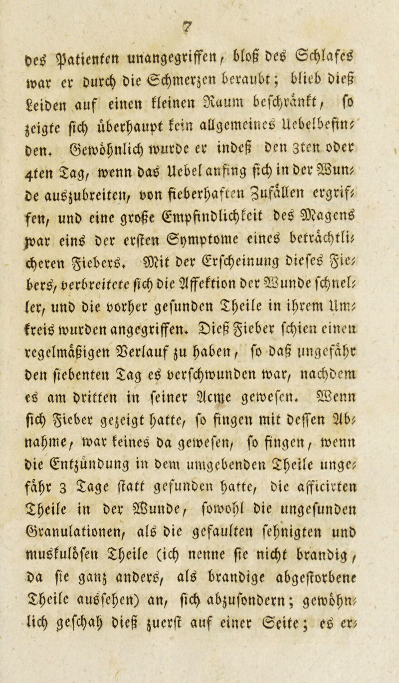 Oe$ Patienten unangegriffen , 6fog t)C6 Schlafet mx er Durch t>ic Schmerlen beraubt; blieb Die§ Selben auf einen Meinen Svaurn befd>ranft ^ fo geigte ftd> überhaupt fein allgcmeincß Uebelbefin* ben* Gembhnlich mürbe er inbeß Den 3tcn ober 4ten Sag, menn baß Ucbel anfing f:d> in ber Söun* be außjubreiten, t>on fieberhaften 3ufaßen ergriff fett/ unb eine grofte (Empfinblichfcit beß 93iagenß joar einß ber erffert (Symptome cincß betrdchtli* eueren gieberß* ffilit Der (Erfchciituug Dicfeß Sie* berß, verbreitete fid) Oie Slffcftion ber 5öunbe fchnef* (er, unb bie oorljer gefunben Sheile in ihrem Um* (reiß mürben angegriffen* JDießgieber fd)ien einen regelmäßigen Verlauf $u (mben, fo Daß ungefähr ben fiebenten Sag cß ocrfchmunbcn mar, naebbem eß am briften itt feiner 5lctne gemefetn £öenn fid) lieber gezeigt hatte, fo fingen mit helfen 51b* nähme, mar feineß ba gemefen, fo fingen, menn bie Sntjunbung in bem umgebenben Sheile unge* fahr 3 Sage fiatf gefunben hatte, bie ajficivten Simile in ber 9ßunbe, fomobl bie ungefunben Granulationen, alß bie gefaulten fehnigten unb mußfulofett £hc*lc (ich nenne ftc nid)t branbig, ba ftc ganj anberß, alß branbige abgeßorbene Sheile auefehen) an, ftch abjufottbern; gcmbhn* lieh gefchnb bieg juerfl auf einer Seite; et? er*