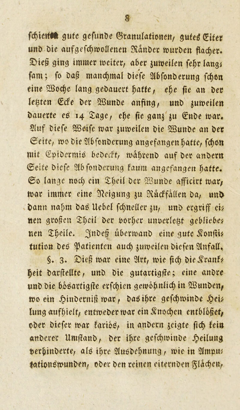 fäktfä gute gefmtDe ©ranulationen, gufe$ glter urrD t)ie aufgefcfymollenen 3tanDer murDen flacher* ©ieg ging immer meiter, aber gumeilen fefjr längs fam; fo Dag manchmal Diefe ^ibfonDerung fcfmn eine ZBocfye lang geDauert 1patte, efje fte an Der lebten (Ecfe Der SBunDe anftng/ unD gumeilen Dauerte eß 14 Sage, efje fte gang ju 0nDe mar> 5(uf Diefe SBeife mar gumeilen Die £BunDe an Der (Beite, moDieSlbfonDerung angefangenljatte, fcf>on mit QÜpiDermie beDeeft, maljeenD auf Der anDcrn <Seite Diefe SlbfonDerung laum angefangen fyatte. ©0 lange nod) ein Sljeil Der 3BunDe afficirt mar, mar immer eine Neigung gu Üvucffallen Da, unD Dann nahm baß Uebel fd) netter gu, unD ergriff eis neu großen Sfjcil Der Dorier unuerle&t gebliebes nen Sfjeife* 3nDeß übermanD eine gute fonffi* tution Deo Patienten auch gumeilen Diefen Unfall* §♦ 3* Sieg mar eine 2lrt, mie ftcl) DieS'ranfs Ijeit DarjMte, unD Die gutartig^; eine anDre unD Die boäartigfle erfd)ien gmbfynlidt) in £BunDen, mo ein JpinDernig mar , Da£if>re gefcfyminbe Jpei^ lung auffjielt, entmeDermar ein $nod)en entblößet, ober Dtefer mar fario^, in anDcrn geigte ftd> lein anDerer UmffanD, Der ifjre gefefjmtnbe Teilung oerbinDerte, alD if)re 3luoDebntmg , mie in 2lmpns fation^munben, ober Den reinen eiternDen %lad)cnr