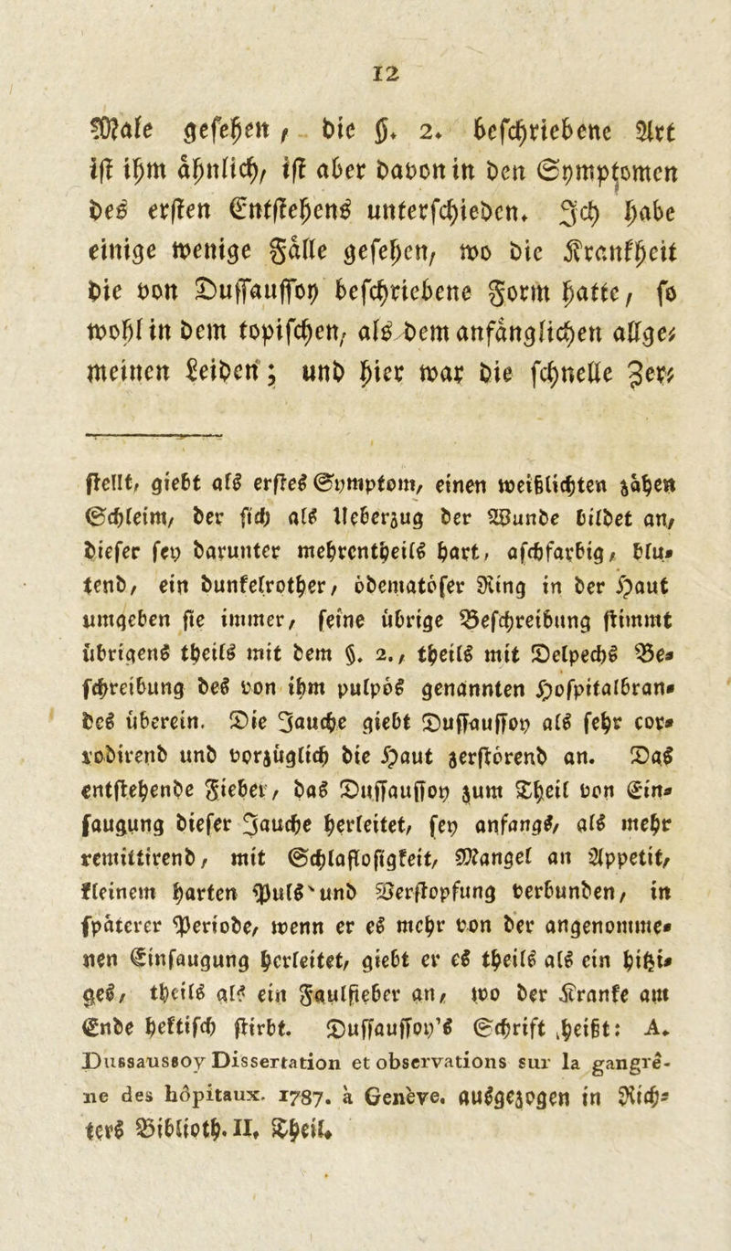 SWafe gefehlt t btc 2«. betriebene 5irt ifi tfjm fynlid)r ifl aber Darentn Den Symptomen be£ erjien (Enftteljen^ un£erfcf)ieDcn* 3d) habe einige wenige gatte gefe^en, wo Die gxatify.eit Die ron ©uffauffop betriebene gormfjafte, fo n>oi)I in Dem topifd)en; al£ Dem anfänglichen attge? meinen Jeibcri; unD hier mar Die fc^nette 3er? (teilt, giebt af£ erfte$ ®timptont, einen weifUicbten fcaben greint/ Der ft cf; alt lleberaug Der 2£unDe bifbet an/ Diefer fet; Darunter mebrcntbeUS Dort, afc&farbtg, bfu* tenb, ein Dunfefrotber, öbentatofer ‘Siinq in Der jpaut umgeben fie immer, feine übrige Beitreibung ftimmt übrigens tbeifS mit Dem §. 2., tfyeilt mit SMpecbS Be- itreibung DeS ron ibm pufpbS genannten Ipofpitalbran- DeS überein, 2>ie 3au<be giebt S)uftaufTop a(S febr cor* loDirenD unD oorjügtidj Die £aut aerftorenb an. X>a$ entltebenbe ^tebet / DaS IDuffauffop $unt £hßtt ron £in- faugung Diefer 3^ucbe berteitet, fep anfangs, afS mehr remittirenD, mit <§t(aflofigfeit, fanget an Appetit, f feinem barten *j3ul$'unb SSerftopfung PerbunDen, in fpaterer ‘periobe, menn er eS mehr ron Der angenomme- nen €tnfaugung berfeitet, giebt er e$ tfyeili a(S ein bifci» geS, tbeifS al* ein S*aulfteber an, wo Der Äranfe aut <£nbe beftifcf) \iirbt. £)ufFau|7oi;’$ @<brift : A* Dussaussoy Dissertation et observations sur la gangre- ne des höpitaux. 1787. a Geneve. «uSgejpgen in $1$' Uvi BibSiotb. H, tytiU