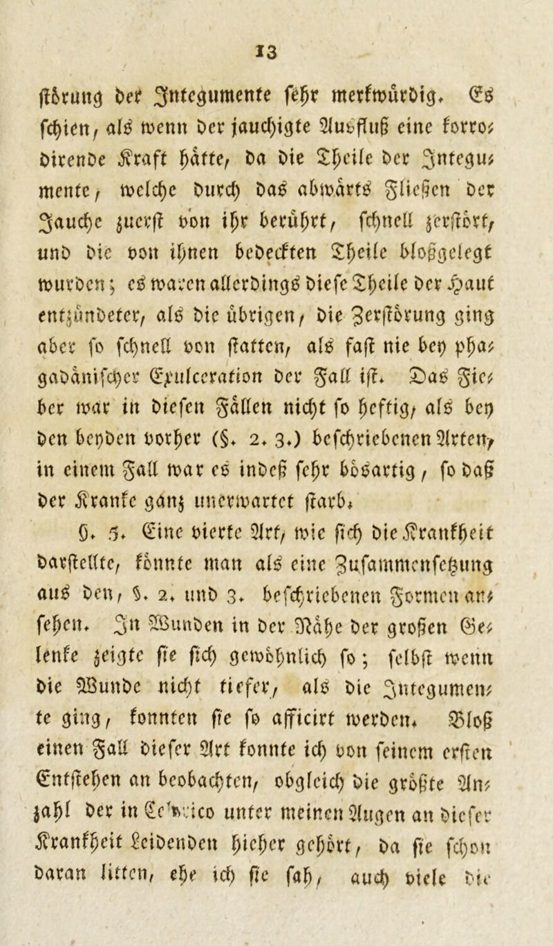 fl&runc* bet ^ntcaumenfe ftyx merfmürDig, <£$ fc^iet\f aI3 memt Der jaucf>i^te 2Ju£flii§ eine forro* DirenDe jfraft fyatttr Da Die Steile Der 3ntegu* ntentc , n>clcf>e Durct) Da£ abmarttf glichen Der 3aud)e lucxft Don ibr berührt, fcßnell j'ergert, unD Die t>on i\)nett beDetftert Steile Woggelegt murDcn; c$ mären adcrDingtf Diefc Zfyeilc Der fyaut enttunDetcr, alb Die übrigen ^ Die ^ergorung ging aber fo fd)ned Don gatten, als fag nie bet) gaDanifd)cr £>mlceration Der galt ig* £>ao gie* ber mar in Diefett galten nicht fo ^effig/ alö bet) Den bepDen rotier (§♦ 2*30 bcfd}ricbencn3lrtett/ in einem galt mar es inDef? febr bobartig , fo Dag Der Äranfe gattj imermartet ftarb* ß* 5* Sine eierte 5Jrf, mic ftd) DieÄran^eit Daegellte, tonnte man als eine 3ufammenfe^ung au$ Den, $♦ 2♦ unD 3* betriebenen gormenan* fepelu 3n SSunDen in Der D^af)c Der trogen (Be* lente jeigte fte ftd) gcmbbntich fo; felbft menn Die $BunDc md)t tiefer, alb Die 3ntegumen* te ging, tonnten ge fo ajficirt merDem 35lo£ einen galt Diefer 5lrt tonnte id) oon feinem erfreu Sntjteljen an beobachten, obgleich Die größte 2ln* lafyl Der in Semico unter meinen Slugcn an Diefer jfranfpeit SciDcnDett fyicfycx gehört, Da fte fd)ou Daran litten, ehe id) fte fab, auch Diele Die