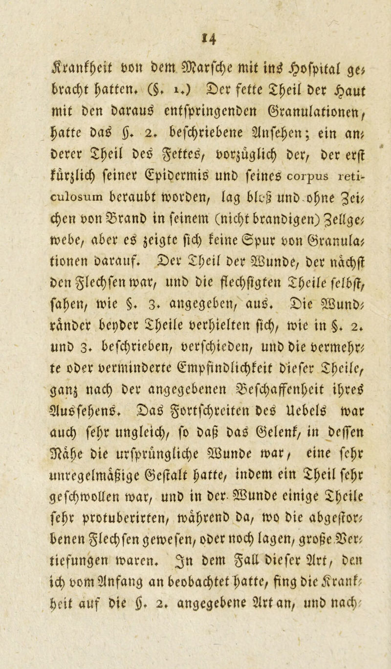 Äwnfjjeit bott Dem $?arfd;e mit \nß hofpital ge* 6vacf>t fjattem (§* i*) Der fette Jtjeil t>er haut mit Den Darauf entfpringenDen ©ranulationen/ jjatte Da£ $* 2t befd)riebene Sinfe^en; ein am Derer Sfjeit Deo $etteO/ bcr^üglid) Der/ Der erf? für^lid) feiner (EpiDermi^ unD feines corpus reti- cuiosum beraubt morDen/ lag blog unD ofjne %cv cfyen Don 25ranD in feinem (nid)t branDigen) Jellge* mebe, aber e£ geigte ftd) feine 8pur Don ©ranula* tionen Darauf* Der £f)eil Der 5ß3unDe, Der ndcfyfl bengled)fenmat/ unD Die ffed)figfen Sfyeile felbfl, faben, mie §♦ 3» angegeben/ auO* Die £BunD* rdnDer bepDer £fjeile bedielten ftd)/ mie in .§* 2* unD 3* befd)rieben/ oerfd)ieDett/ unD Die bermejjr* te ober oerminberte 0npftnblid)feit Diefer §f)e'üef gan$ nact) Der angegebenen 25efd)affettljeit if;re£ 2iu£fel)en0* Da£ $ortfd)eeiten De£ Uebel£ mar auch fepr tmgleid)/ fo Dag Da3 ©elenf/ in Degen Üftd&e Die urfprünglid)e SBunDe mar/ eine fe£r untegelmagige ©efralt f)attef inDem ein £l)eil fefjr gefd)moKen mar/ unD in Der- SBunDe einige £l)cile feljr protuberirten/ mdljrenb Da, mo Die abgeftor* benen gled)fen gemefen/ oDer ttod) lagen/ groge.2>er* tiefungen mären* ^em §aß 2ltt/ Den id) tmm Anfang an beobachtet f>atte, fing bie^ranf* beit auf Die ö* 2* angegebene 5irt an/ unD nadu