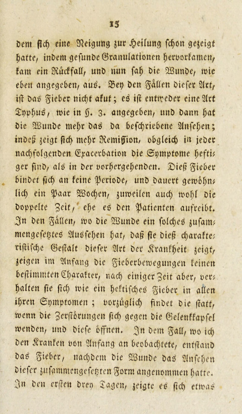 Dem flcf) eine Neigung jur Rettung fc^on gejeigt hatte, inDent gefunDeSranulationen heroorfamen, fam ein 9iucffatt, unD nun fah Die 2BunDe, toic eben angegeben/ au£. S3ep Den gatten Diefer %lttr iff Daö gieber nid;t afut; es ijf entmeDer einc2lct Spphuo, tote in ()♦ 3* angegeben^ ttnD Dann hat Die 2BunDc mehr Da3 Da betriebene Sfnfehen; inDcj? $eigt fid) mehr Kemiffiott/ obgleich in jeDec nadffolgenDen (Exacerbation Die Symptome fjefti* ger ftnD, als in Der oorhergehenDcn. £>ieß gieber binDet fid) an feine ^JcrioDe, unD Dauert getoohn* lief) ein $aar Wochen, jumeilen aud) toohf Die Doppelte 3eif/ ef)e eö Den Patienten aufreibt 3n Den gatten/ 10o Die $3unDe ein folcf;ce $ufam; mengefe$te$ 3luofel;cn hat, Dag fte Die§ djarafte; rifhfcf)e ^3cfcalt Diefer 3frt Der jfranffjeit jeigf/ geigen im Anfang Die gicbcrbetoegungen feinen beftimmtenSharafter, nad) einiger 3eit aber/ oer; halten fic fid) mc ein f>cftifd)e^ gieber in allen ihren 6pmptomen ; oor^üglicf) finDet Die |ktt, toenn Die 3**fictitngen fid) gegen Die ©elenffapfel menDen, unD Diefe offnen. $n Dem gatt/ too id) Den Äranfen non Anfang an beobachtete, entffanD Da^ gieber, nad;Dem Die 2öunDe Da$ Slnfcljen Diefer jufgmmengefe^ten gorm angenommen hatte. 3« heu erfreu Drei) Jagen, jeigte etf fid) etina*