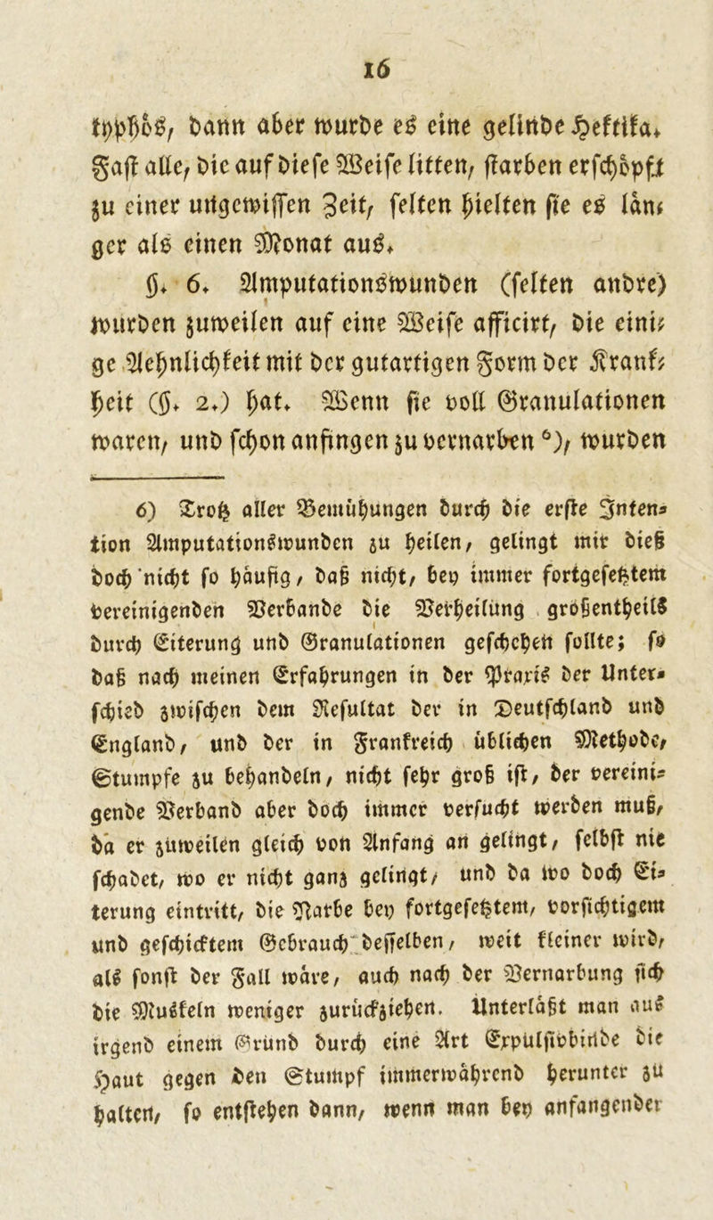 lö W$b$r Datm ab er wurde e$ eine gelittbe $efttfa* ga(l alle, Die auf Diefe Vkife litten, (färben erfcfyepfi $u einer utfgcwijTen %eitr feiten hielten fie eo law gcr als einen Vfonat au^ 6» Slmputationsnnmben (feiten andre) würben §uweilen auf eine VBeife afficirt, Die eint? ge ^ehnlicfyfeit mit Der gutartigen §orm Der Äranf? fjeit ((J. 2t) \)at> Voenn fie t>ott Granulationen waren, unD fcf)on anfingen $u oernarben 6), wurden 6) Zrofy aller Vernutungen durch dte erfte 3nten* tion 2lmputation«wundcn ju teilen, gelingt mir diel doch nicht fo / da§ nicht, bep immer fortgefefctem bereinigenden Verbände die Verteilung größernteils durch Eiterung und 0ranulationen gefchetert füllte; fo Da§ nach meinen Erfahrungen in der $rari« der Unter* fchied jmifeten dem SKefultat der in ©eutfctland und England, und der in granfreict übltefjen Vtethode, ©tumpfe au behandeln, nicht fetr groß ift, der oereini* gende Verband aber doch immer perfuett werden muß, da er juweilen gleich Pott Einfang an gelingt, felbft nie fetadet, wo er nicht gana gelingt/ und da Wo doch terung eintritt, die Vatbe bep förtgefe^tem, porfiettigem und gefehltem ©cbrauct deftelben, weit Heiner wird, al$ fonffc der Sali wäre, auch nach der Vernarbung ftch Die $Ju«feln weniger suruefatebert, Unterlaßt man au« irgend einem (%ünd durch eine 2lrt ErpülttPbiribe die 5paut gegen Den (Stumpf immerwährend herunter 3Ü halten, fo entfteben dann, wenn man bep anfangender