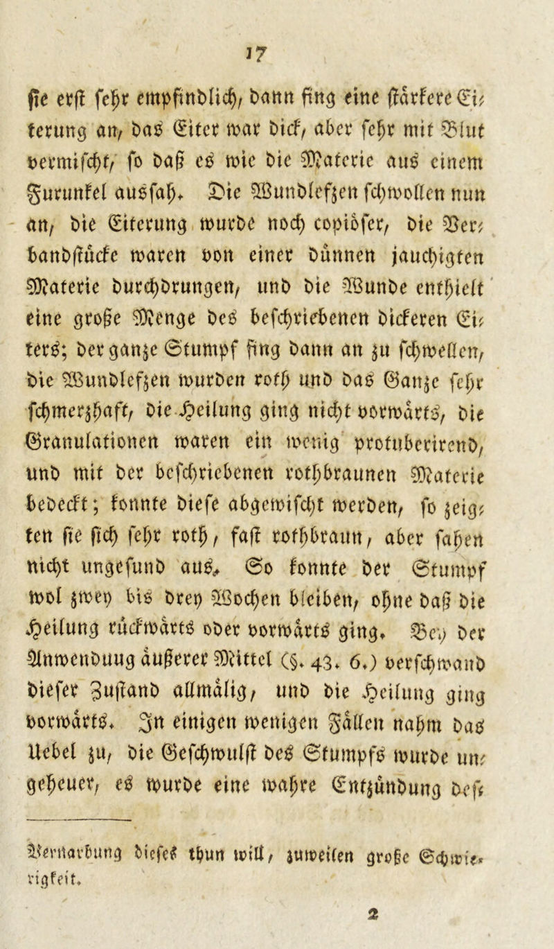 37 fte erft fc£r cmpfmMic^, bann fing eine (Jdrferc(Eü terung an, bao (Eitet mar bid> aber fefjr mit 33Iut bermiftt fo baß mic bie ®aterie aus einem §urunfel ausfal)* £ie SSunblcfjett fdjmollen nun an, bie Eiterung mürbe nod) copiofcr, bie Sen banbfiücfe mären bon einer bannen jauc^igten Materie burdjbruttgen, unb bie SSunbe enthielt eine große ^enge beä betriebenen bieferen (lu ter£; bergan$e ©tumpf fing bann an $u formellen, bie SBunblefjen mürben rot unb bao Gatt^e fefjr Wmexffiaftr bie Teilung ging nicf>t normativ bie Granulationen maren ein menig’ protnberirenb/ unb mit ber bcfd)ricbcnen rotbraunen Materie bebeeft; tonnte biefe abgcmifdjt merben, fo $eig* fen fte fit ft* tot, faß rotbraun, aber faljen ntd)t ungefunb au£> ©o tonnte ber (Stumpf mol $mer) btö brep 5ßod)en bleiben/ oljne baß bie Teilung rücfmdrts ober bormdrt^ ging, $ep ber fflnmenbuug äußerer Mittel (§.43. 60 berfepmanb biefer 3wßanb allmdlig, unb bie Teilung ging bormdtf^ 3n einigen menigen galten nalmi batf s Ucbel bie Gef<tmul(t be£ ©tumpfo mürbe um gereuet; e$ mürbe eine mafjre (Entjunbung bef< Smtar&ung tiefe? tbun will, jmreilen gre§e ©gjtm'e« rigfeit* 2