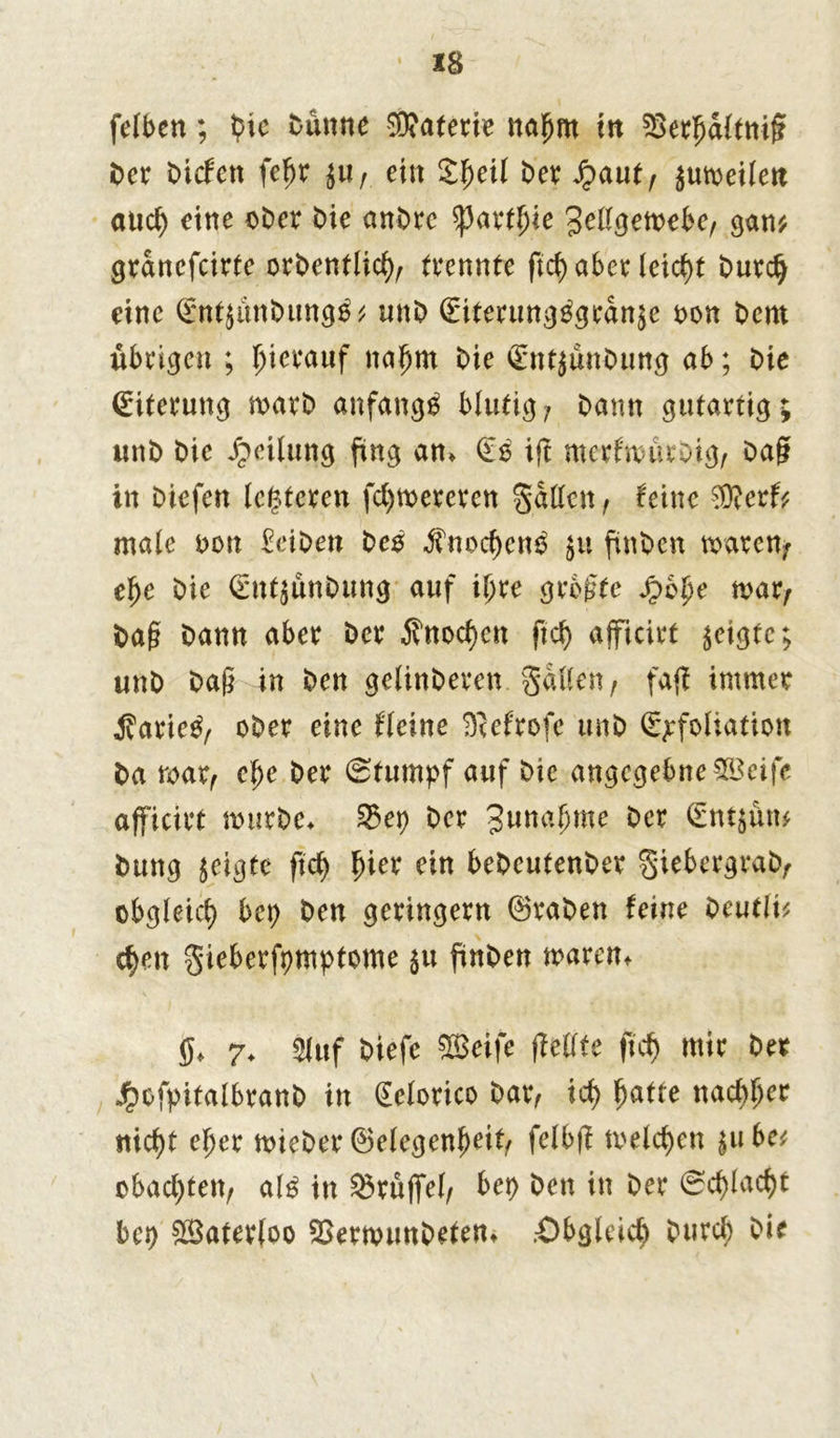 X8 feiben; bie Dünne Materie naljm in SBerfjaltnißf Der Dicfett fefjr $ur ein S^eil Der fycnit, $umeilen aud) eine ober Die anDrc tyaxtfie Jettgett>ebe; gan* granefcirte orbentlid); (rennte ftcf) aber leicht burdj eine (Entjunbungä* unD (Eiterung^granäe t>on Dem übrigen ; hierauf nafjm Die (EntjünDung ab; Die (Eiterung marb anfangs blutig7 Dann gutartig; unD Die Teilung fing an* (E$ ift merfwücDig; Dag in Diefen (enteren fd)mereren gatten, feine $?er& male t>on EeiDen Des ,fnod)cn$ $u finDcn txvarcn; el)e Die (EntjunDung auf il>re größte Jpbfje mar; Daß Dann aber Der $nod)ett ftd) ajficirt $eigte; unD Daß in Den gelinDeren. gatte«; faj? immer jfarie^; oDer eine Heine D^efrofe unD (Exfoliation Da mar; efje Der (Stumpf auf Die angegebne SBeife ajficirt mürbe* 35ep Der %unaf)me Der (Etttjün* Dung geigte ftd) ^ier ein beDeutenDer giebergraD; obgleich bet) Den geringem (SraDen feine Ocutli^ cf)en gieberfpmptome 511 finDen mären* 0* 7. auf Diefe SBeife ffettte ft cf) mir Der Jrbofpitalbranb in (Ecforico Dar; id) $atte nadlet ttid)t ejjer mieber (Gelegenheit; fclbjf meieren |u bet obac^tett; al$ in Druffel; bet) Den in Der <Sd)Iad)t bet) &Bater(oo SBernnmDeten* .Öbgleid) Durcf) Die