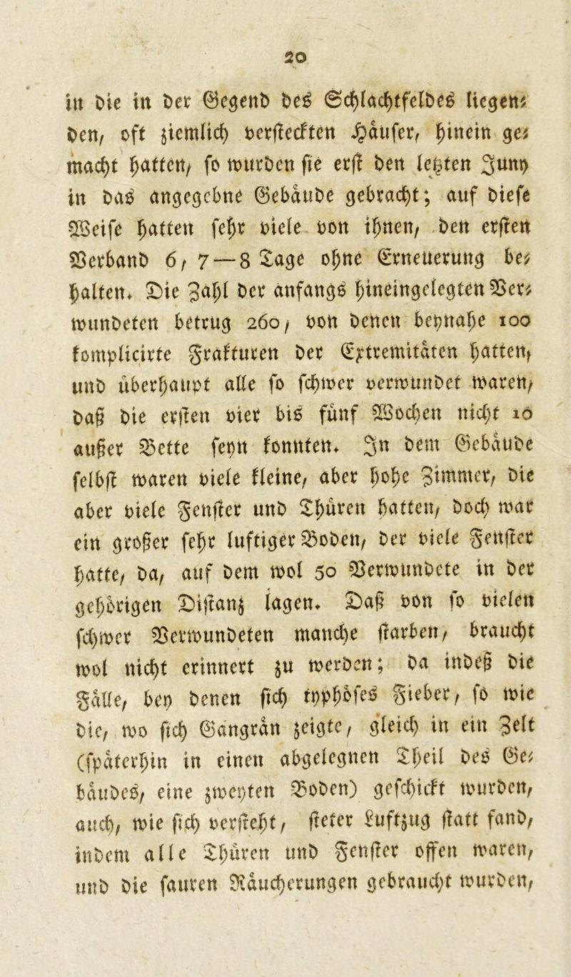 in bie in Detr ©egenb be£ ©cfjtac^tfelö^ liegen# ben, oft jiemiid) t>crficcften Raufer, hinein ge« waefft gatten, fo würben fie ecfi ben lebten 3u«b in bab angegebne ©ebaube gebracht; auf biefe Sfßcife Raffen fegt oieie non if>nen, beit elften SSctbanb 6,7— 8 Jage ogne SrneUerung be« galten. Sie 3agl ber anfangs gineingciegtenSScr« ttninbeten betvug 260/ non benen betjnatje 100 fomplicirte graf'turen bet (Extremitäten gatten, unb überhaupt alte fo fegwer oerwunbet waren/ bag bie etften oier bis fiutf SSod)ert ttic^f 10 äuget 35ctte fepit fonttfen. 3n <bem ©ebaube feibfi waren oieie fleine, aber goge Bimmer, bie aber oieie genfter unb Jgürett batten, bod) war ein groger fegt luftiger SSoben, bet oieie geitfter batte, ba, auf bem woi 50 SSerwunbete in bet gehörigen Siffanj lagen. Sag oon fo oieieit fd)wer SSetwunbeten wandte garten, braucht wol nicf>t erinnert $u werben; ba inbeg bie gäbe, bep benen fteg tppgofeb Sieber, fo wie bie, wo fteg ©angran jeigte, gieid) in ein Beit (fpatergin in einen abgelegnen Jgeil beb ©e« bäubes, eine jwepten ©oben) gefeftieft würben, auch, wie fid) »erfreut, fielet Euftjug fiatt fanb, inbem alle Jguren unb genffer offen waren, unb bie fanren Mauserungen gebrauS* würben,