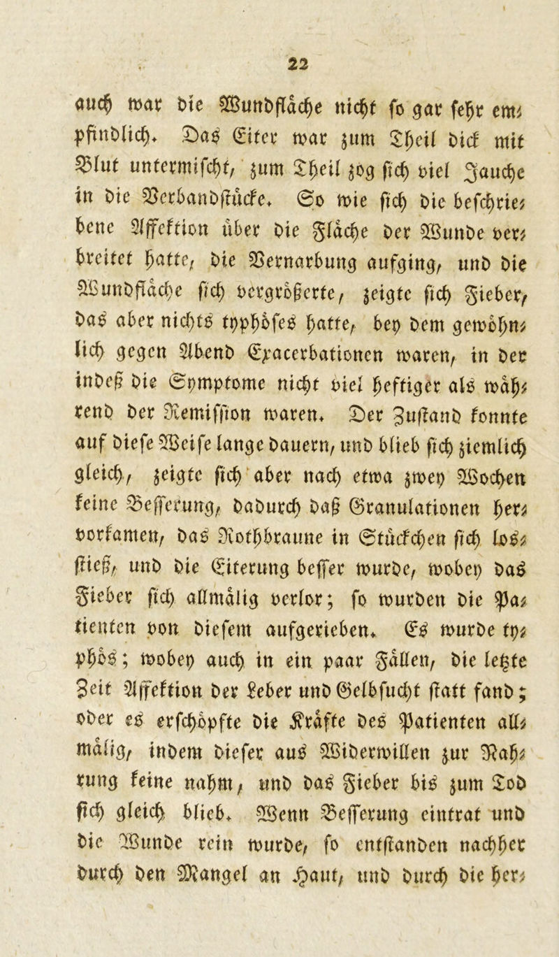 <mc$ mar Ote $8un0fldcbe nicht fo gar ftyt tm PftaWic&* Sa$ (Eiter mar gut» SI>eil bicF mit 53(ut untermixt, gum $heil $og ftdj t>iei 3aud)c in Oie 2>erban0fiucfe* ©o mie fiel) Oie befreie* bene 9iffeftion über Oie gldd)e Oer 2BunOe per* beeilet hatte; Oie Vernarbung aufcjirrg^ unO Oie V3 unO fidel) e fid) Pcrgrofierte, geigte ftd> gieber, Oa^ aber nichts tppl^ofeö hatte, bep Oem gcrnclm* lieb gegen 3lben0 ©pacerbationen mären, in Oer inOefi Oie ©pmptome nicht nie! heftiger alö mdfj* renO Oer 9iemiffton maren* Ser JuflanO tonnte auf Oiefe Vkife lange Oauern, unO blieb ftd) ziemlich gleicl), geigte fid> aber naef) etm $mep Soeben feine Vejferung, OaOurd) Oa§ Granulationen her* porfamen, Oas Diothbraune in ©tücfcben fid) to£* (iiefe unO Oie (Eiterung beffer murOe, mobep Oa£ gieber fiel) allmdltg Pcrlor; fo murOen Oie tycu tienten Pon Oiefent aufgerieben* dß murOe tp* ; mobep auch in ein paar galten, Oie letzte Seit 2Jjfeftion Oer Mer unOGclbfud)! ffatt fanO; oOer e$ erfc^opfte Oie Grafte Oeö Patienten all* ntdiig, ittOern Oiefer au£ SöiOermißen £ur 'Rafy rung feine nahm, unO Oa£ gieber bi£ $um 2oO ftcb gleich blieb* 2Senn Vefferung eintrat unö Oie QSunOe rein murOe, fo cntftanOen nachher burd) Oen Mangel an Jjaut, unO Ourch Oie her*