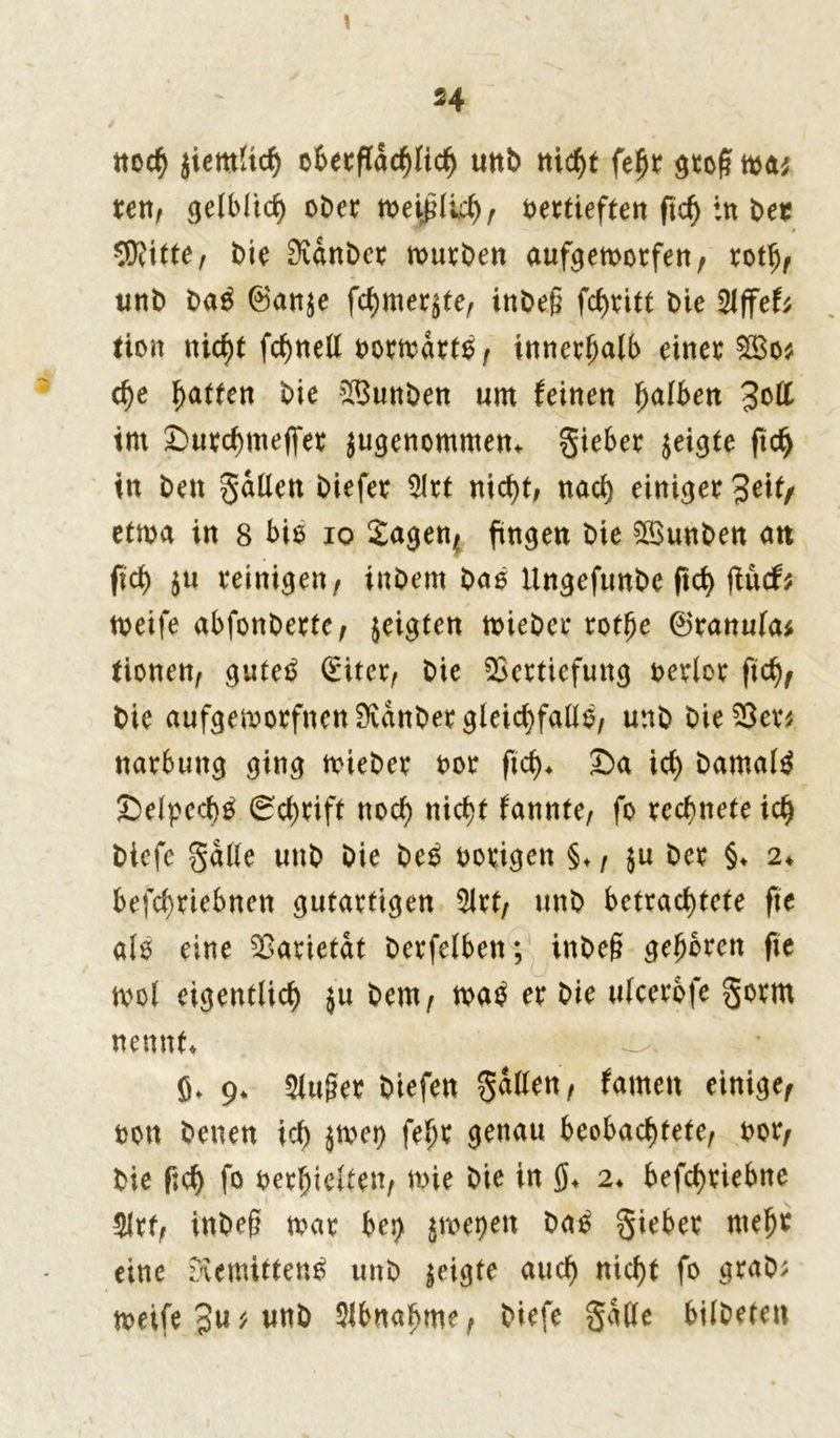 noch ziemlich ofeecfCac^Iic^ unb nicht fe0r groß wa* ren, gelblich ober weißlich, t>ettieften ftcf> in bec SRitte, bie 9vdnber rour^en auf^emotferr / rotlj, unb baS ©an$e fchmeqte, inbeß fd)vitt tue 2lffeU tion nic^t fc^nett borwdrtS, innerhalb einer $Bo* che Ratten bie V3unben um feinen falben 3oß im Surchmejfer $ugenommen, gieber zeigte ftd) in ben galten öiefer 2Irt nieht, nacl) einiger Jeit, etwa in 8 bis io Sagen, fingen t>ie SVunben an fiel) $u reinigen/ inbern baS Ungefunbe ftd) fiücf; weife abfonberte, zeigten wieber rotfje ©ranula* tionen, gutes diter, Die Vertiefung berlor fid), bie aufgeworfnen Svdnber gleichfalls, unb bie Ver; narbung ging wieber bor ftd), Sa ict) bamalS £>elped)S 0d)rift noch nicht fannte, fo rechnete ich biefe gdlle uttb bie beS hörigen §♦, $u Der §♦ 2, befchriebnen gutartigen 5lrt, unb betrachtete fte als eine Varietät berfelben; inDeg gehören fte mol eigentlich $u bem, waS er bie ulcerofe gorm nennt, ö> 9. 5lu§er biefen gatten, famen einige, ton benen ich $wet) fe*)r genau beobachtete, bor, bie fid) fo beredten, wie bie in 0, 2, befchriebtte $lrt, inbeg war bei) ^me^en baS gieber mehr eine EaemittenS unb geigte auch nicht fo grab; weife 3u; unb Abnahme, biefe gdlle bilbeten