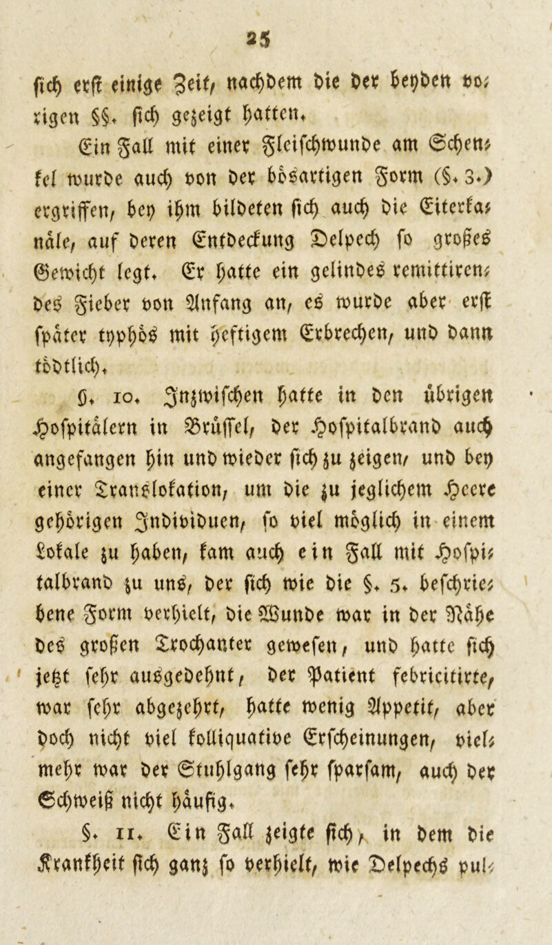 *5 ficf) er|? einige 3eif, nad)Dent Die Oer be^Ocn oo; rigen §§* fid) gezeigt ^atten^ gin gatf mit einer Slcifd>munDe am Sehen* fei mttrOe aud) t>ctt Der bösartigen Soun (§♦ 3*) ergriffen, bep ihm bildeten ftd) aud) Oie (Eiterfa* ndle, auf Deren (EntDecf'uttg Selped) fo großem ©en>id)t (egt* (Er (jatte ein gelinbeß remittiren* Deß S^t oon Anfang an, eß murDe aber erff fpdter tpphoß mit heftigem (Erbrechen, uttD Dann tbOtlid), G* io» 3n$mifd)en batte in Den übrigen Jrbofpitdlern in S3ruffet, Oer «bofpitalbranb auch angefangen hin unbmieOer ficb ju jeigen, unO bet) einer Sranßlofation, um Oie ju jeglichem ^ccrc gehörigen 3n0ioi0uen^ fo oiel möglich in einem Eofale $u b^ben, tarn auch ein Saü mit ^ofpi^ talbranO \\i unß, Oer ftd) mie Oie §♦ 5* befreie; bene Sornt oerhielt, Oie £BunOe mar in Oer SRdjK Deß großen £rod)anter gemefen, unO hatte ftch jetst fehr außgeDehnt, Oer Patient febricitirte, mar fehr abgejehrt, h<itte menig Appetit, aber Doch nicht oiel folliquafioe (Erlernungen, t>ieb mehr mar Oer Stuhlgang fehr fparfam, aud) Oer ©d)meiß nicht häufig* §♦ ii* (Ein Süll jeigte ftch, in Oem Oie ^ranfßeit ftch ganj fo oerhielt, mie Selpecbß pul<