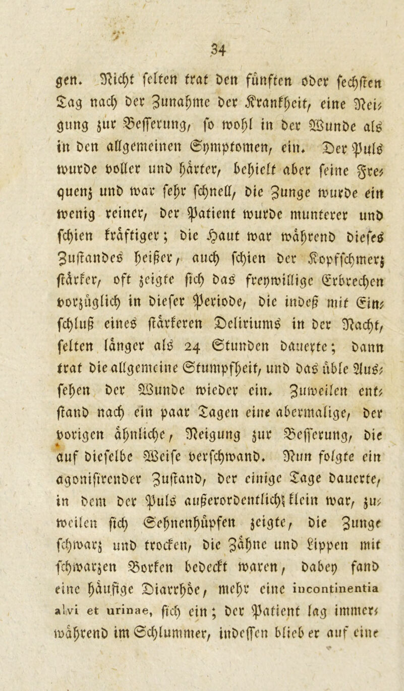 gen. feiten trat Den fünften ober felften Sag nacl) Der Btmahmc Der Äranfheit, eine 9}ei* gung $ur ^efferung, fo mof)l in Der 2öunbe al£ in Den allgemeinen (Symptomen, ein* £)er (pultf ixnirDe Doller unD harter, bereit aber feine gre* guen$ unD mar fcljr fchnell, Die 3unge murDe ein menig reiner. Der ^afient murDe munterer unD fd)ien kräftiger; Die Jpaut mar ma^renD Diefetf 3u|tanDeß Reifer, auch fcl)ien Der 5vopffchmer$ ffdrfer, oft geigte fiel) ba£ frepmilligc (Erbrechen Dorsüglid) in Diefer ^erioDe, Die inDeg mit (*im fd)lu§ eines parieren £)eliriumS in Der 9?ad)t, feiten langer als 24 @tunbcn Dauerte; Dann trat Die allgemeine (Stumpfheit, unD DaS üble 2luS; feiert Der 503unDe mieDer ein* Mitwelten enU gattb nach ein paar Sagen eine abermalige, Der borigen ähnliche, Neigung $ur $e|ferung, Die * auf Diefelbe SBcifc oerfchmanD* 9hm folgte ein ägoniftrenber 3ußatt&, Der einige Sage Dauerte, in Dem Der ^ulo augerorDentlicl^ Hein mar, meilen ftd) (Seljnenhupfen geigte, Die fc^marj unD troefen, Die 3dhnc unD Rippen mit fcl)marken Torfen bebeeft maren, Dabep fanD eine fjduftge Diarrhoe, mehr eine incontinentia alivi et urinae, ftd) ein; Der Patient lag immer* mdhrenD im0d)lummer, inDejfen blieb er auf eine
