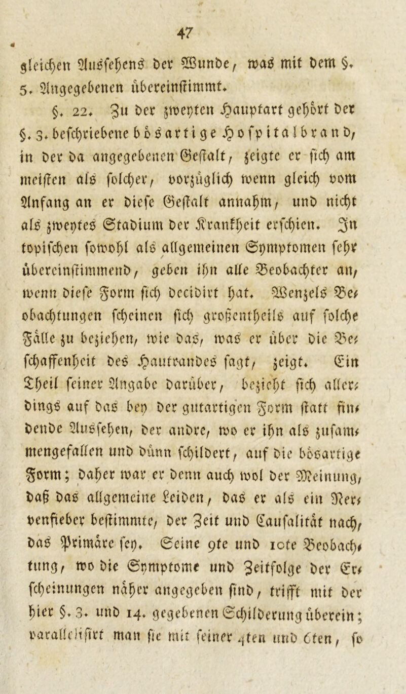 « gleichen Au£feben£ bei4 33unbe/ m$ mit Dem §. 5, Angegebenen übereinffimmf. §♦ 22. 3u bet $mepten jjaupfart gehört bet §♦ 3. betriebene bo^artigeJpofpitalbranb/ in bet b>a angegebenen @cf?alt/ jeigte et fttf) am meinen als folgetf ooqüglicf) menn gleich portt Anfang an et biefe ©e(?alt annabm, unb nicf>t als ^meptes @tabium bet Ätanff;eit etfc()ietu 3n topifeben fomobl allgemeinen ©pmptomen feb* übereinftimmenb/ geben ihn alle beobachtet an/ menn biefe gönn fiel) bccibitt l;at. ^en$el£ bc* obacl)tungen fd)cincn fiel) gto§entl;eilß auf fold)e gälte ju belieben, tt>ic bas, maß et übet Oie be^ febaffenbeit bes Jpautranbes fagt, jeigt* (Ein £bül feinet Angabe barübet / behebt ficb allen bingß auf bas bep bet gutartigen gornt fratt fiiu benbe Ausfeben, bet anbte/ mo et ibn als jufam# mengefallen unb bunn fcl)ilbett/ auf bie bösartige §orm; habet trat et beim auch mol bet Meinung, ba§ bas allgemeine Seibcn/ ba^ et als ein 9?en penftebet befiimmte, bet 3eit unb (Eaufalitat nach/ baS primäre fep, (Seine 9te unb icte 35eobacb# tung/ mo bie ©nmptomc unb 3ütfolge bet (rn febeinungen nabet angegeben finb, trifft mit bet biet §.3> unb 14. gegebenen(Scbüberungüberein; oaralldtfitt man fie mit feinet 4ten unb 6ten, fo