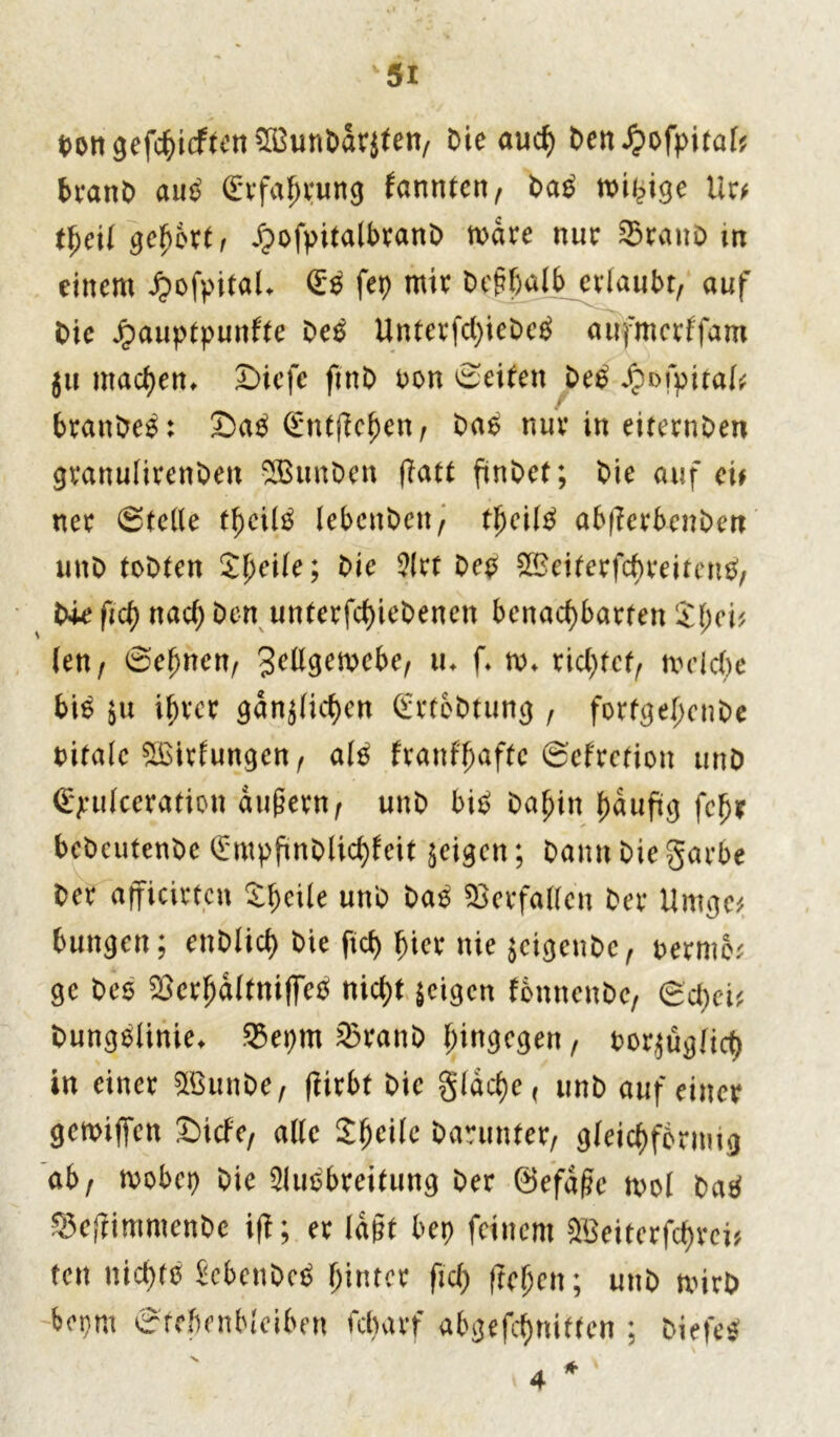 t>oit gefc^icftcti 3Bunt>arjteit/ Oie aud) Den ^ofpitaf? beanO auS (£rfaf)tung fannien/ OaS mü?ige Ur* tfjeü gehört, JpofpitalbranO mdre nur SraitD m einem Jjofpitak (£0 fep mit Oegßalb cvlaubr, auf Oie Jpauptpunfte Oes Unterfd)icOc£ aufmcrffam 511 machen, £>iefe fmD oon Seiten OeS Jpofpitak f brattOes: SaS (Entließe«/ Oas nur in eiternOen gtanulirenOett SBttnOen (Tat finOet; Oie auf ei# net Steile lebenOett/ tljeilS ab|?evbcnOett unO toOten Zfyeile; Oie 5(tt Oep ^eikrfcbreitenS, Oie ftd) ttad) Oen unterfcßieOenen benachbarten £f;ci* (en / 0e(jncn/ %ettgmebe, tu f. nu rid)tcf/ mcicbe bis $u ißrcr gdn$(icben (£rteOtung, forfge[;cnOe oitale %Eitfungen/ als fvanff)af(c ©eftction unD <£j:u(ceration dugetn/ unO bis Oaßin f)duftg fefjr bcOcutenOc (£mpftnOliddeit geigen; Oantt Oie garbe Oet afficirt.cn Steile unO OaS Verfaßen Oet Umge# bungen; enOlid) Oie ftd) hier nie $eigeuOc, »evmbt gc Oes $erfjd(tmfFcS nidit feigen fottnenOe, gcfjei* Oungslinie* &epm 25ran0 hingegen, ootjügHd) in einet SffiunOe, ftitbt Oie §Idd)e< unO auf einet genügen Sicfe, alle Steile Oaruntet/ gleichförmig ab/ mobet) Oie 5luSbteifung Oer ©efdge ml OaS SefrimmenOe if|t; et lagt bet) feinem SBeitcrfctyrci* tett nichts SebenOeS hinter ftd) fielen; unO mirO hem gfefienMciben fc^arf abgefeimten ; oiefe* 4