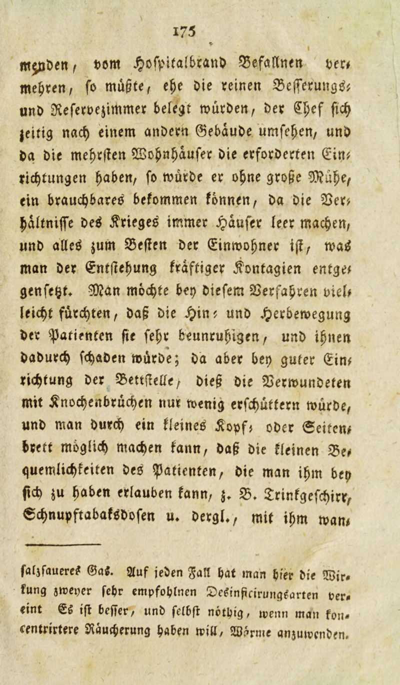l mpben, born JpofyitalbranO 25efaKnen oec* meiert/ fo müßte, ehe Oie reinen 93eflerung& unO $eferoe$immer belebt mürben, Oer ^ef fn$ jeitig nacf) einem anOern ©ebauOe umfehen, unO Oa Oie mehren ©o^n^aufer Oie erforOerten £in* ridjtungen ^aben, fo mürOe er ohne große ®a£e, ein brauchbare^ bekommen fonnen, Oa Oie 53er'/ haltniffe Oeä Krieges immer Raufer (eer machen, nnO alleg $um 53e(?en Oec (Einwohner ij?, mag man Oer <£ntftehung fraftiger Äontagien entgeh genfefct. ®an mochte her) Oiefem Verfahren mU (eic^t furchten, Oaß Oie jpin* unO £erbemeguug Oer Patienten fte fel;r beunruhigen , unO ihnen <• OaOurch fc^aOett mürbe; Oa aber bet) guter (Ein* ric^tung Oer 53ettftelle, Oieß Oie 53erwunOeten mit Änod)enbrucf)en nur wenig erbittern mürbe, unO man Ourd) ein fleineg £opf> ober 6eiten* brett möglich machen faitn, Oaß Oie deinen I23e# quemlid)feiten Oeö Patienten, Oie man ihm btp ftd) $u haben erlauben fann, $. 53. Srinfgefchirr, €chnupftabafgbofen «♦ Oergl*, mit ihm man* faljfauere* ®a$. 2tuf jeben galt bat man hier Oie SSir* fung Jitter febr empfoblncn 2)e^nftdrung^artcn per* eint (£6 tfb 6cf|er/ unO feibffc notbtg, wenn man fon* eentrirtere Räucherung haben will/ SS^rme anjuwenben»