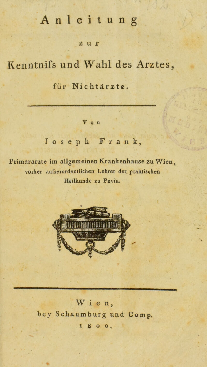 * Anleitung 2 u r Kenntnifs und Wahl des Arztes, für Nichtärzte. V Q n Joseph Frank, Primarärzte im allgemeinen Krankenhause zu Wien, vorher aufserordentlichen Lehrer der praktischen Heilkunde zu F&vi&, Wien, bey Schaumburg und Comp, i8oo.