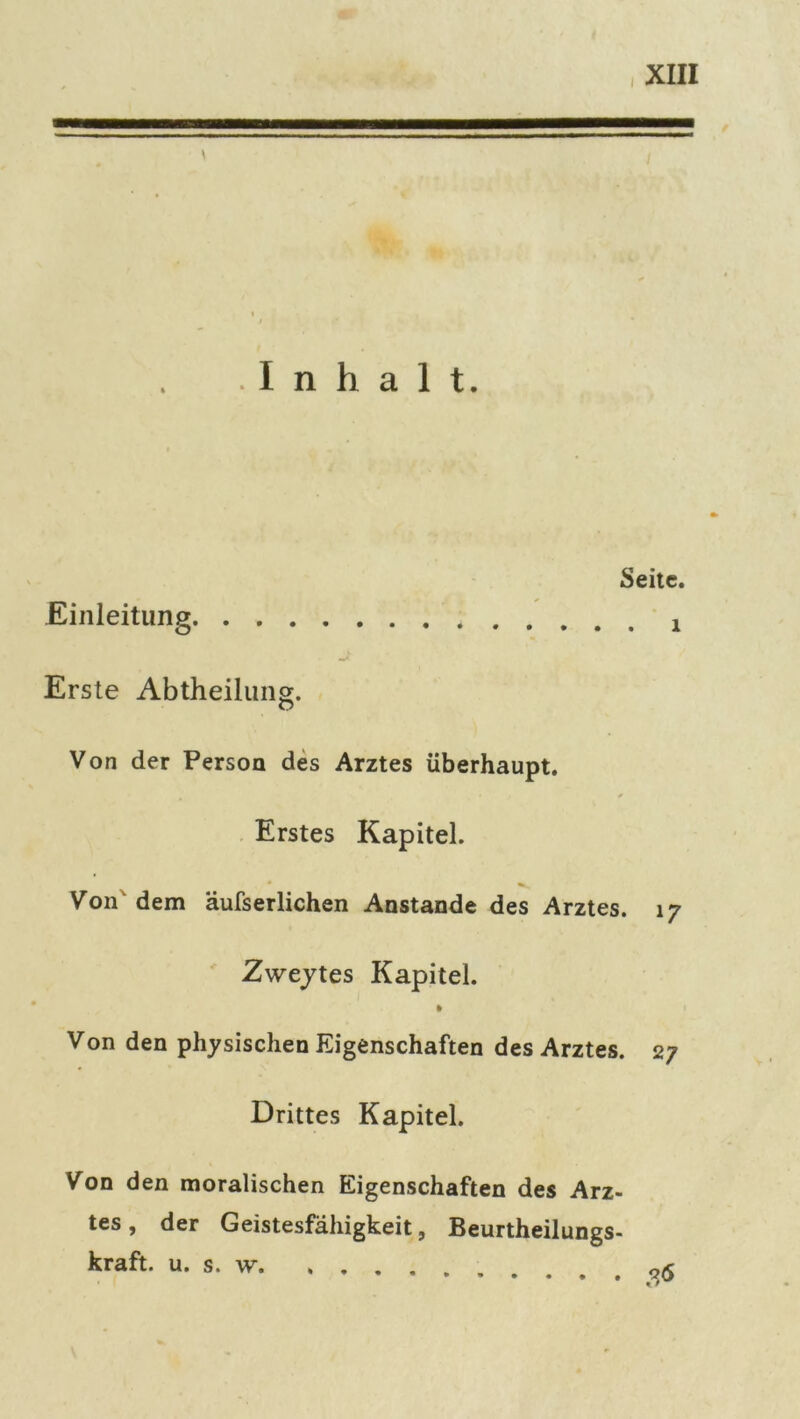 \ Inhalt. Einleitung Seite. . 1 Erste Abtheilung. Von der Person des Arztes überhaupt. Erstes Kapitel. Von dem äufserlichen Anstande des Arztes. 17 Zweytes Kapitel. Von den physischen Eigenschaften des Arztes. 27 Drittes Kapitel. Von den moralischen Eigenschaften des Arz- tes, der Geistesfähigkeit, Beurtheilungs- kraft. u. s. w n<