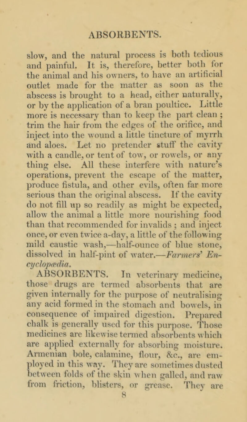 ABSORBENTS. slow, and the natural process is both tedious and painful. It is, therefore, better both for the animal and his owners, to have an artificial outlet made for the matter as soon as the abscess is brought to a head, either naturally, or by the application of a bran j)oultice. Little more is necessary than to keep the j)art clean ; trim the hair from the edges of the orifice, and inject into the wound a little tincture of myrrli and aloes. Let no pretender stuff tlie cavity with a candle, or tent of tow, or rowels, or any thing else. All these interfere with nature’s operations, prevent the esca])e of the matter, produce fistula, and other evils, often far more sei’ious than the original abscess. If the cavity do not fill up so readily as might be expected, allow the animal a little more nourishing food than that recommended for invalids ; and inject once, or even twice a-day, a little of the follow ing mild caustic wash,—half-ounce of blue stone, dissolved in half-pint of water.—Farmers’ En- cyclopaedia. ABSORBENTS. In veterinary medicine, those drugs are termed absorbents that are given internally for the pur])ose of neutralising any acid formed in the stomach and bowels, in consequence of im])aircd digestion. Prepared chalk is generally used for this purpose. Those medicines arc likewise tenned absorbents which are applied externallj’^ for absorbing moisture. Armenian bole, calamine, flour, 8cc., are em- ])loycd in this way. They arc sometimes dusted ])etwecn folds of the skin when galled, and raw from friction, blisters, or grease. They arc