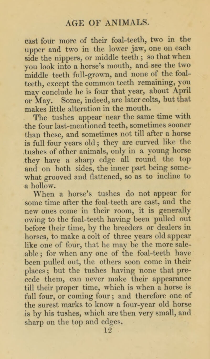 cast four more of their foal-teeth, two in the upper and two in the lower jaw, one on each side the nippers, or middle teeth ; so that when you look into a horse’s mouth, and see the two middle teeth full-grown, and none of the foal- teeth, except the common teeth remaining, you may conclude he is four that year, about April or May. Some, indeed, are later colts, but that makes little alteration in the mouth. The tushes appear near the same time with the four last-mentioned teeth, sometimes sooner than these, and sometimes not till after a horse is full four years old; they are curved like the tushes of other animals, only in a young horse they have a sharp edge all round the top and on both sides, the inner part being some- what grooved and flattened, so as to incline to a hollow. When a horse’s tushes do not appear for some time after the foal-teeth are cast, and the new ones come in their room, it is generally owing to the foal-teeth having been pulled out before their time, by the breeders or dealers in horses, to make a colt of three years old appear like one of four, that he may be the more sale- able ; for when any one of the foal-teeth have been pulled o\it, the others soon come in their places; but the tushes having none that ])re- cede them, can never make their appearance till their proper time, which is when a horse is full four, or coming four; and therefore one of the surest marks to know a four-year old horse is by his tushes, which are then very small, and sharp on the top and edges.