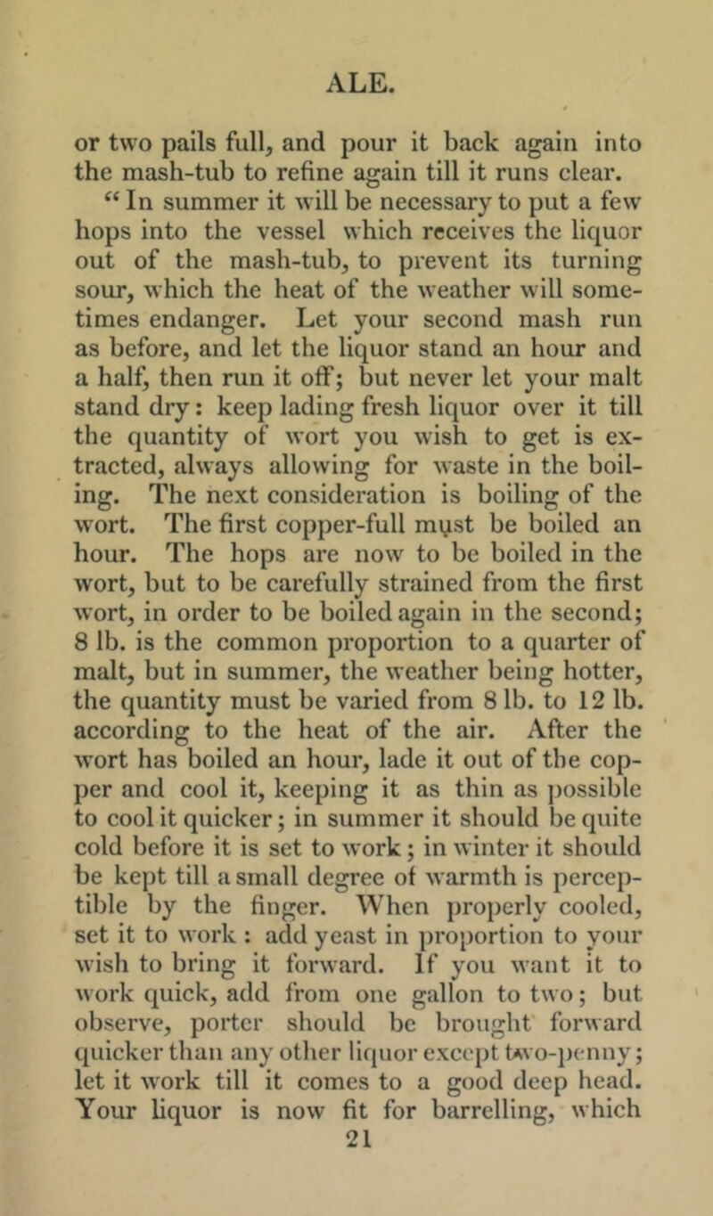 or two pails full, and pour it back again into the mash-tub to refine again till it runs clear. In summer it will be necessary to put a few hops into the vessel which receives the liquor out of the mash-tub, to prevent its turning sour, which the heat of the weather will some- times endanger. Let your second mash run as before, and let the liquor stand an hour and a half, then run it off; but never let your malt stand dry: keep lading fresh liquor over it till the quantity of wort you wish to get is ex- tracted, always allowing for waste in the boil- ing. The next consideration is boiling of the wort. The first copper-full mi^st be boiled an hour. The hops are now to be boiled in the wort, but to be carefully strained from the first wort, in order to be boiled again in the second; 8 lb. is the common proportion to a quarter of malt, but in summer, the weather being hotter, the quantity must be varied from 8 lb. to 12 lb. according to the heat of the air. After the wort has boiled an hour, lade it out of the cop- per and cool it, keeping it as thin as ])ossible to cool it quicker; in summer it should be quite cold before it is set to work; in winter it should be kept till a small degree of warmth is percep- tible by the finger. When properly cooled, set it to work : add yeast in proportion to your wish to bring it forward. If you want it to work quick, add from one gallon to two; but observe, porter should be brought forward quicker than any other liquor except Uvo-jx-nny; let it work till it comes to a good deep head. Your liquor is now fit for barrelling, which