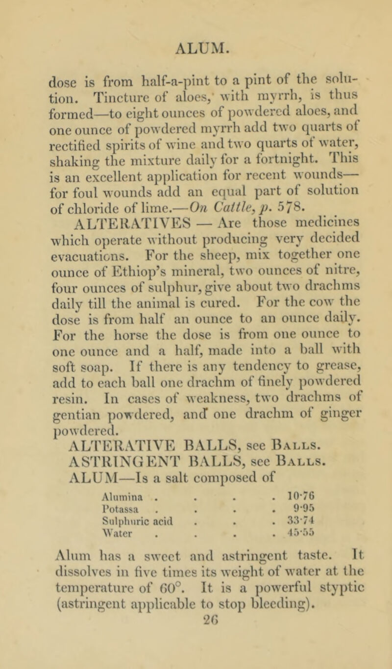 ALUM. dose is from half-a-pint to a pint of the solu- tion. Tincture of aloes/ ^vith myrrh, is thus formed—to eight ounces of powdered aloes, and one ounce of powdered myrrh add two quarts of rectified spirits of wine and two quarts of water, shaking the mixture daily for a fortnight. This is an excellent application for recent wounds— for foul wounds add an equal part of solution of chloride of lime.—On Cattle, p. 578. ALTERATIVES — Are those medicines which operate without producing very decided evacuations. For the sheep, mix together one ounce of Ethiop’s mineral, two ounces of nitre, four ounces of sulphur, give about two drachms daily till the animal is cured. For the cow the dose is from half an ounce to an ounce daily. For the horse the dose is from one ounce to one ounce and a half, made into a ball with soft soap. If there is any tendency to grease, add to each ball one drachm of finely powdered resin. In cases of weakness, two drachms of gentian powdered, and one drachm of ginger powdered. AUPERATIVE BALLS, see Balls. ASTRINGENT BALLS, see Balls. ALUM—Is a salt composed of Alumina .... 10‘76 I’otassa . . . . 9‘95 Sulphuric acid . . . 33 74 \Vater .... 45-:)5 Alum has a sweet and astringent taste. It dissolves in five times its weight of water at the temperature of G()°. It is a ])owerful styptic (astringent applicable to stop bleeding). 2G