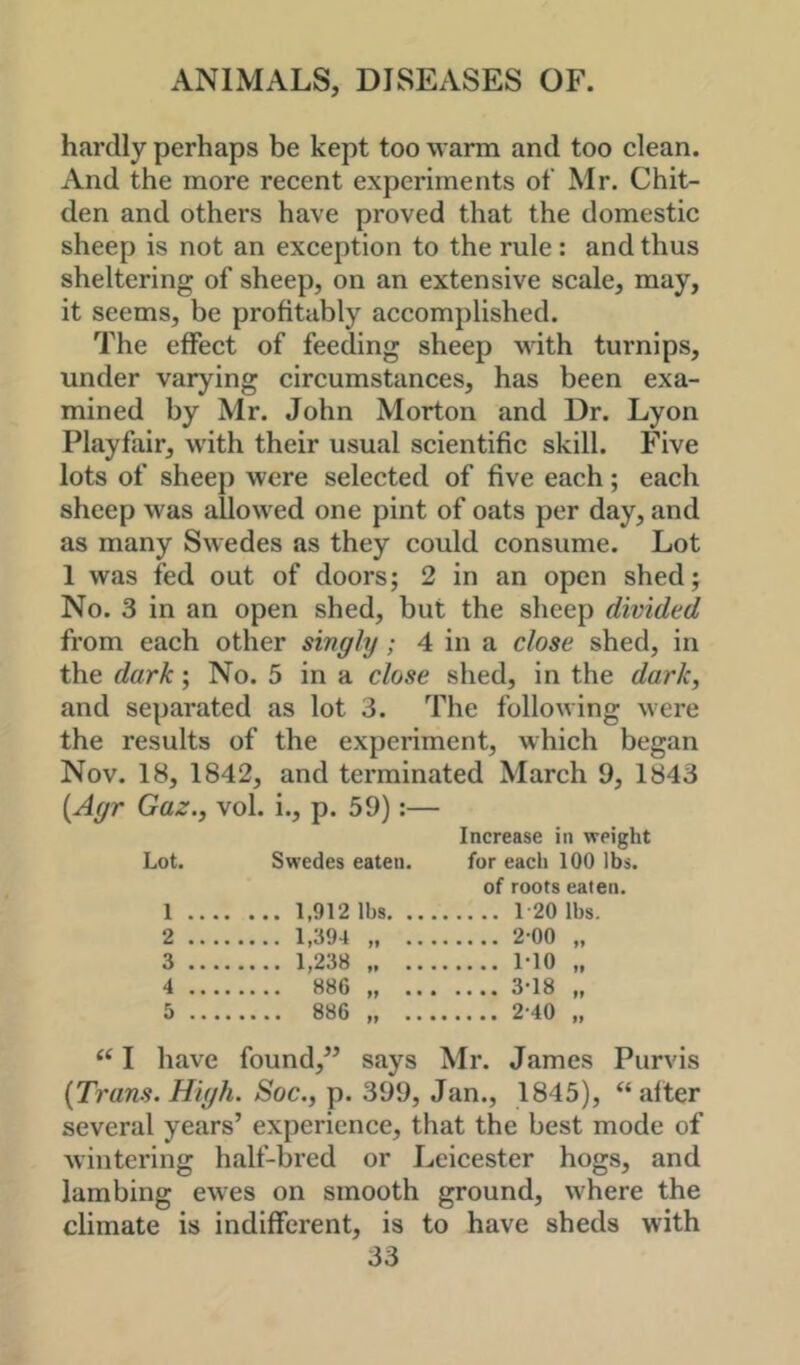 hardly perhaps be kept too warm and too clean. And the more recent experiments of Mr. Chit- den and others have proved that the domestic sheep is not an exception to the rule: and thus sheltering of sheep, on an extensive scale, may, it seems, be profitably accomplished. The effect of feeding sheep with turnips, under varying circumstances, has been exa- mined by Mr. John Morton and Dr. Lyon Playfair, with their usual scientific skill. Five lots of sheep were selected of five each; each sheep was allowed one pint of oats per day, and as many Swedes as they could consume. Lot 1 was fed out of doors; 2 in an open shed; No. 3 in an open shed, but the sheep divided from each other singly; 4 in a close shed, in the dark; No. 5 in a close shed, in the dark, and separated as lot 3. The following were the results of the experiment, which began Nov. 18, 1842, and terminated March 9, 1843 [Ayr Gaz., vol. i., p. 59):— Increase in weight Lot. Swedes eaten. for eacli 100 lbs. of roots eaten. 1 1,912 lbs 120 lbs. 2 1,394 „ 2-00 „ 3 1,238 1-10 „ 4 886 3-18 „ 5 886 „ 2-40 „ I have found,’’ says Mr. James Purvis {Trans. High. Soc., p. 399, Jan., 1845), “ alter several years’ experience, that the best mode of wintering half-bred or Leicester hogs, and lambing ewes on smooth ground, where the climate is indifferent, is to have sheds with