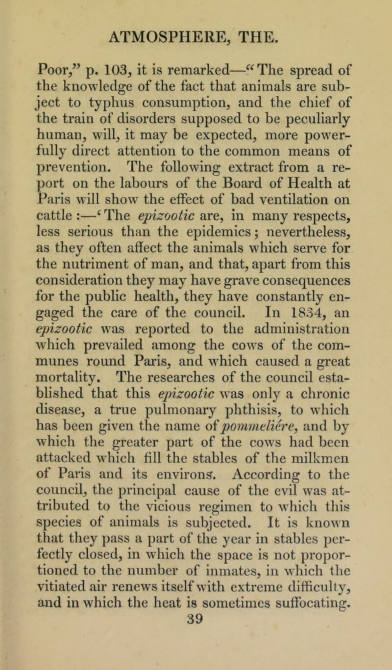 Poor,” p. 103, it is remarked—“The spread of the knowledge of the fact that animals are sub- ject to typhus consumption, and the chief of the train of disorders supposed to be peculiarly human, will, it may be expected, more power- fully direct attention to the common means of prevention. The following extract from a re- port on the labours of the Board of Health at Paris will show the effect of bad ventilation on cattle :—‘ The epizootic are, in many respects, less serious than the epidemics; nevertheless, as they often affect the animals which serv^e for the nutriment of man, and that, apart from this consideration they may have grave consequences for the public health, they have constantly en- gaged the care of the council. In 1834, an epizootic was reported to the administration which prevailed among the cows of the com- munes round Paris, and which caused a great mortality. The researches of the council esta- blished that this epizootic was only a chronic disease, a true pulmonary phthisis, to which has been given the name oipommeliere^ and by which the greater part of the cows had been attacked which fill the stables of the milkmen of Paris and its environs. According to the council, the principal cause of the evil was at- tributed to the vicious regimen to wliich this species of animals is subjected. It is known that they pass a part of the year in stables per- fectly closed, in which the space is not propor- tioned to the number of inmates, in which the vitiated air renews itself with extreme difficulty, and in which the heat is sometimes suffocating.