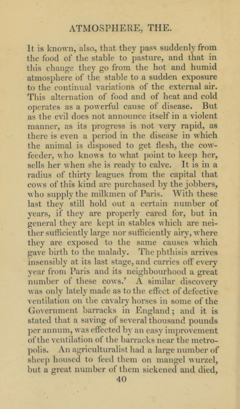 It is known, also, that they pass suddenly from the food of the stable to j)asture, and that in this change th.ey go from the hot and humid atmosphere of the stable to a sudden exposure to the continual variations of the external air. This alternation of food and of heat and cold operates as a powerful cause of disease. But as the evil does not announce itself in a violent manner, as its progress is not very rapid, as there is even a period in the disease in which the animal is disposed to get flesh, the cow- feeder, who knows to what point to keep her, sells her when she is ready to calve. It is in a radius of thirty leagues from the capital that cows of this kind are purchased by the jobbers, who su])ply the milkmen of Paris. With these last they still hold out a certain number of years, if they are pro])erly cared for, but in general they are kept in stables which arc nei- ther sufficiently large nor sufficiently airy, where they are exposed to the same causes which gave birth to the malady. The phthisis arrives insensibly at its last stage, and carries off every year from Paris and its neighbourhood a great number of these cows.’ A similar discovery was only lately made as to the effect of defective ventilation on the cavalry horses in some of the Government barracks in England; and it is stated that a saving of several thousand pounds per annum, was effected by an easy improvement of the ventilation of tbc barracks near the metro- polis. An agriculturalist had a large number of sheep housed to feed them on mangel wurzel, but a great number of them sickened and died,