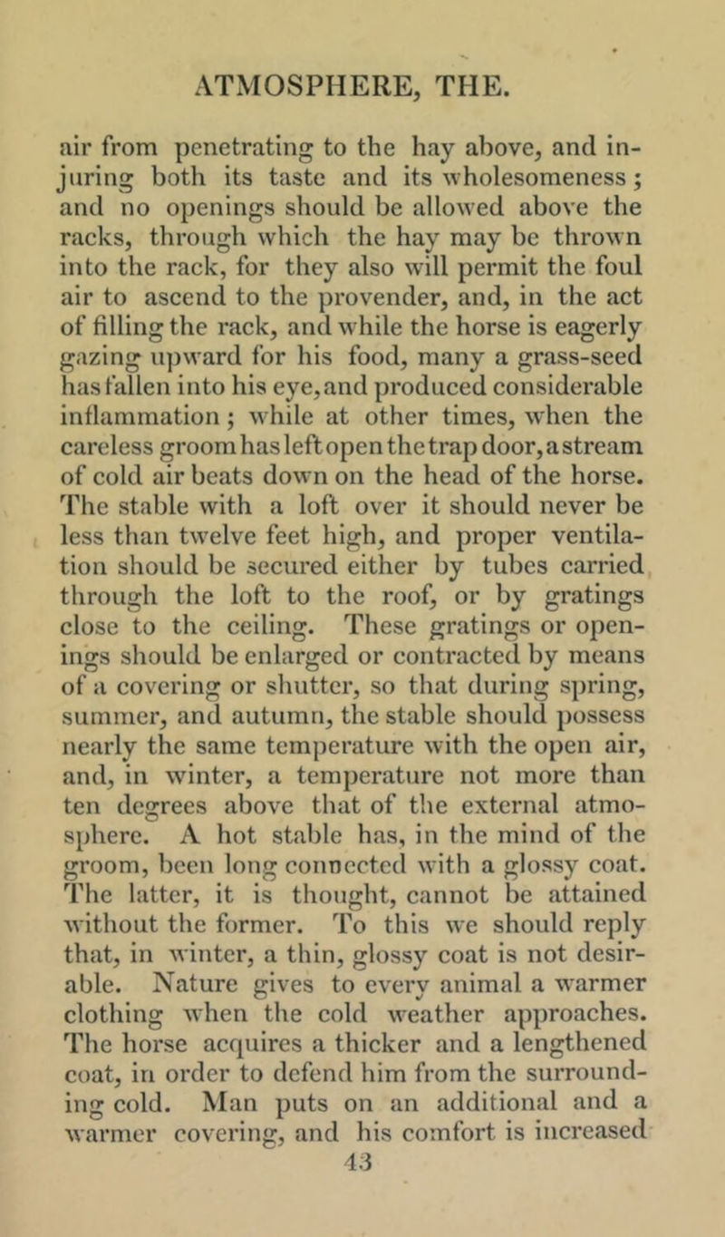 air from penetrating to the hay above, and in- juring both its taste and its wholesomeness; and no openings should be allowed above the racks, through which the hay may be thrown into the rack, for they also will permit the foul air to ascend to the provender, and, in the act of filling the rack, and w hile the horse is eagerly gazing u])ward for his food, many a grass-seed has fallen into his eye, and produced considerable inflammation; while at other times, when the careless groom has left open the trap door, a stream of cold air beats down on the head of the horse. The stable with a loft over it should never be less than tw^elve feet high, and proper ventila- tion should be secured either by tubes carried through the loft to the roof, or by gratings close to the ceiling. These gratings or open- ings should be enlarged or contracted by means of a covering or shutter, so that during spring, summer, and autumn, the stable should possess nearly the same temperature with the open air, and, in winter, a temperature not more than ten degrees above that of the external atmo- sphere. A hot stable has, in the mind of the groom, been long connected with a glossy coat. The latter, it is thought, cannot be attained without the former. To this we should reply that, in winter, a thin, glossy coat is not desir- able. Nature gives to every animal a warmer clothing when the cold w'eather approaches. The horse acquires a thicker and a lengthened coat, in order to defend him from the surround- ing cold. Man puts on an additional and a warmer covering, and his comfort is increased