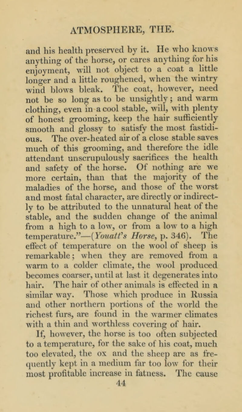 and his health presented by it. He who knows anything of the horse, or cares anything for his enjoyment, will not object to a coat a little longer and a little roughened, when the wintry wind blows bleak. The coat, however, need not be so long as to be unsightly; and warm clothing, even in acool stable, will, with plenty of honest grooming, keep the hair sufficiently smooth and glossy to satisfy the most fastidi- ous. The over-heated air of a close stable saves much of this grooming, and therefore the idle attendant unscrupulously sacrifices the health and safety of the horse. Of nothing are we more certain, than that the majority of the maladies of the horse, and those of the worst and most fatal character, are directly or indirect- ly to be attributed to the unnatural heat of the stable, and the sudden change of the animal from a high to a low, or from a low to a high temperature.”—{YouatVs Horse, p. 346). The effect of temperature on the wool of sheep is remarkable; when they are removed from a w.irm to a colder climate, the wool j)roduced becomes coarser, until at last it degenerates into hair. The hair of other animals is effected in a similar way. Those which produce in Russia and other northern portions of the world the richest furs, are found in the warmer climates with a thin and worthless covering of hair. If, however, the horse is too often subjected to a temperature, for the sake of his coat, much too elevated, the ox and the sheep are as fre- ([uently kept in a medium far too low for their most profitable increase in fatness. The cause