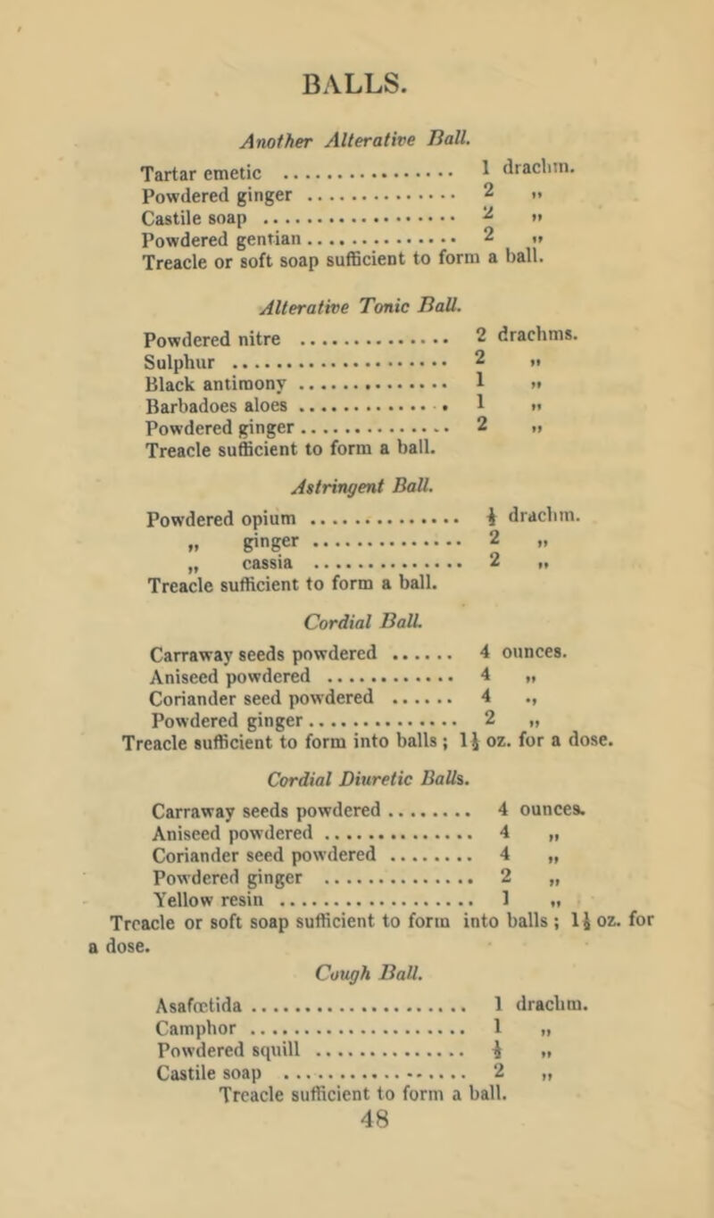 Another Alterative Ball. Tartar emetic ^ Powdered ginger 2 Castile soap 2 Powdered gentian 2 Treacle or soft soap sufficient to form a draclun. »• ball! Alterative Tonic Ball. Powdered nitre Sulphur Black antimony Barbadoes aloes Powdered ginger Treacle sufficient to form a ball. 2 drachms. 2 1 1 2 »» Astringent Ball. Powdered opium „ ginger „ cassia Treacle sufficient to form a ball. Cordial Ball 2 2 drachm. t» I* Carraway seeds powdered 4 ounces. Aniseed powdered 4 „ Coriander seed powdered 4 ., Powdered ginger 2 „ Treacle sufficient to form into balls; oz. for a dose. Cordial Diuretic Balls. Carraway seeds powdered 4 ounces. Aniseed powdered 4 „ Coriander seed powdered 4 „ Powdered ginger 2 „ Yellow resin 1 „ Treacle or soft soap sufficient to form into balls ; IJ oz. for 1 dose. Cough Ball. Asafcctida 1 Camphor 1 Powdered squill ^ Castile soap 2 Treacle sufficient to form a ball. drachm.