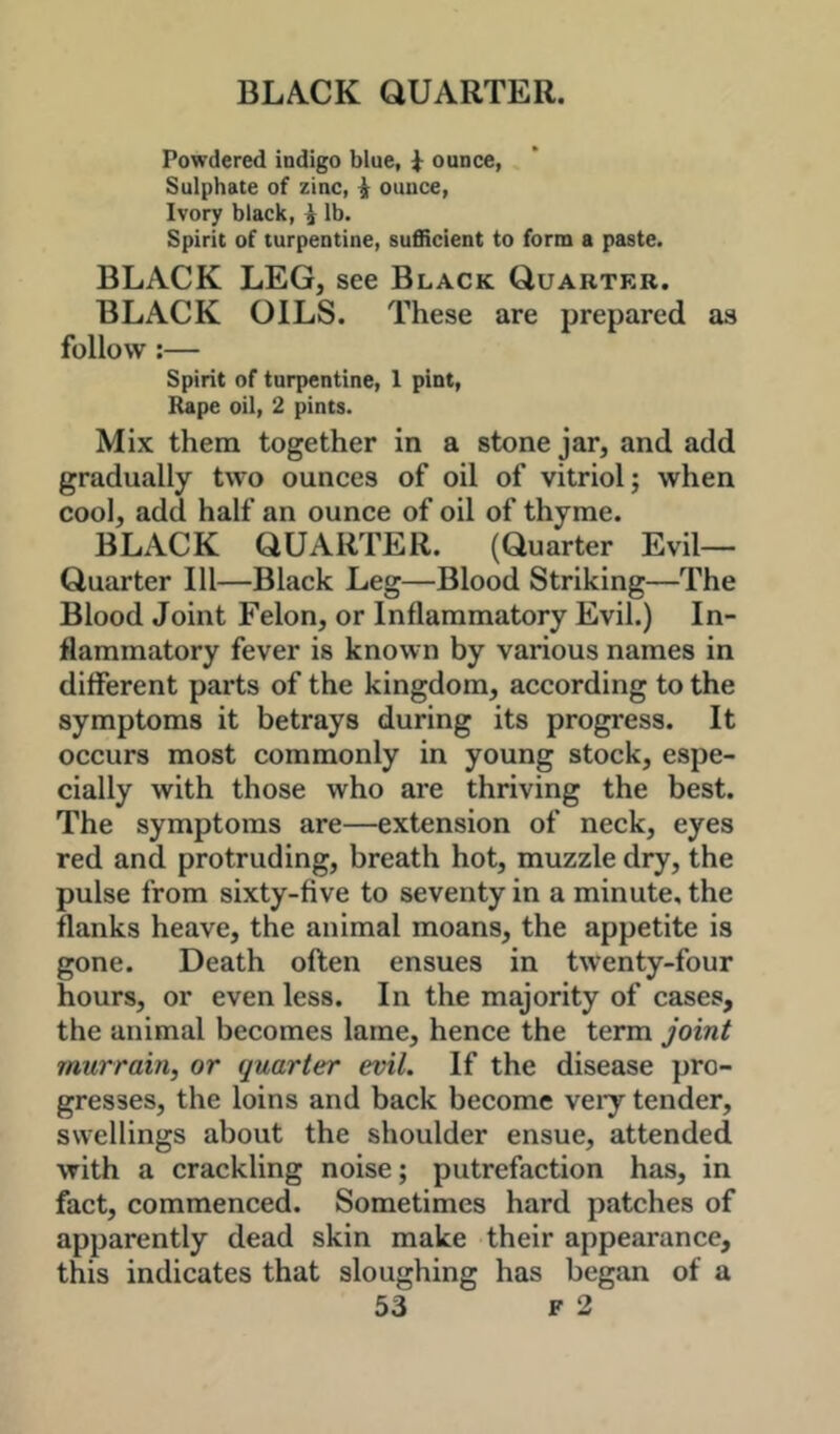 Powdered indigo blue, i ounce, Sulphate of zinc, ^ ounce, Ivory black, ^ lb. Spirit of turpentine, sufficient to form a paste. BLACK LEG, see Black Quarter. BLACK OILS. These are prepared as follow:— Spirit of turpentine, 1 pint, Rape oil, 2 pints. Mix them together in a stone jar, and add gradually two ounces of oil of vitriol j when cool, add half an ounce of oil of thyme. BLACK QUARTER. (Quarter Evil- Quarter 111—Black Leg—Blood Striking—The Blood Joint Felon, or Inflammatory Evil.) In- flammatory fever is known by various names in different parts of the kingdom, according to the symptoms it betrays during its progress. It occurs most commonly in young stock, espe- cially with those who are thriving the best. The symptoms are—extension of neck, eyes red and protruding, breath hot, muzzle dry, the pulse from sixty-five to seventy in a minute, the flanks heave, the animal moans, the appetite is gone. Death often ensues in twenty-four hours, or even less. In the majority of cases, the animal becomes lame, hence the term joint murrain, or quarter evil. If the disease pro- gresses, the loins and back become very tender, swellings about the shoulder ensue, attended with a crackling noise; putrefaction has, in fact, commenced. Sometimes hard patches of apparently dead skin make their appearance, this indicates that sloughing has began of a