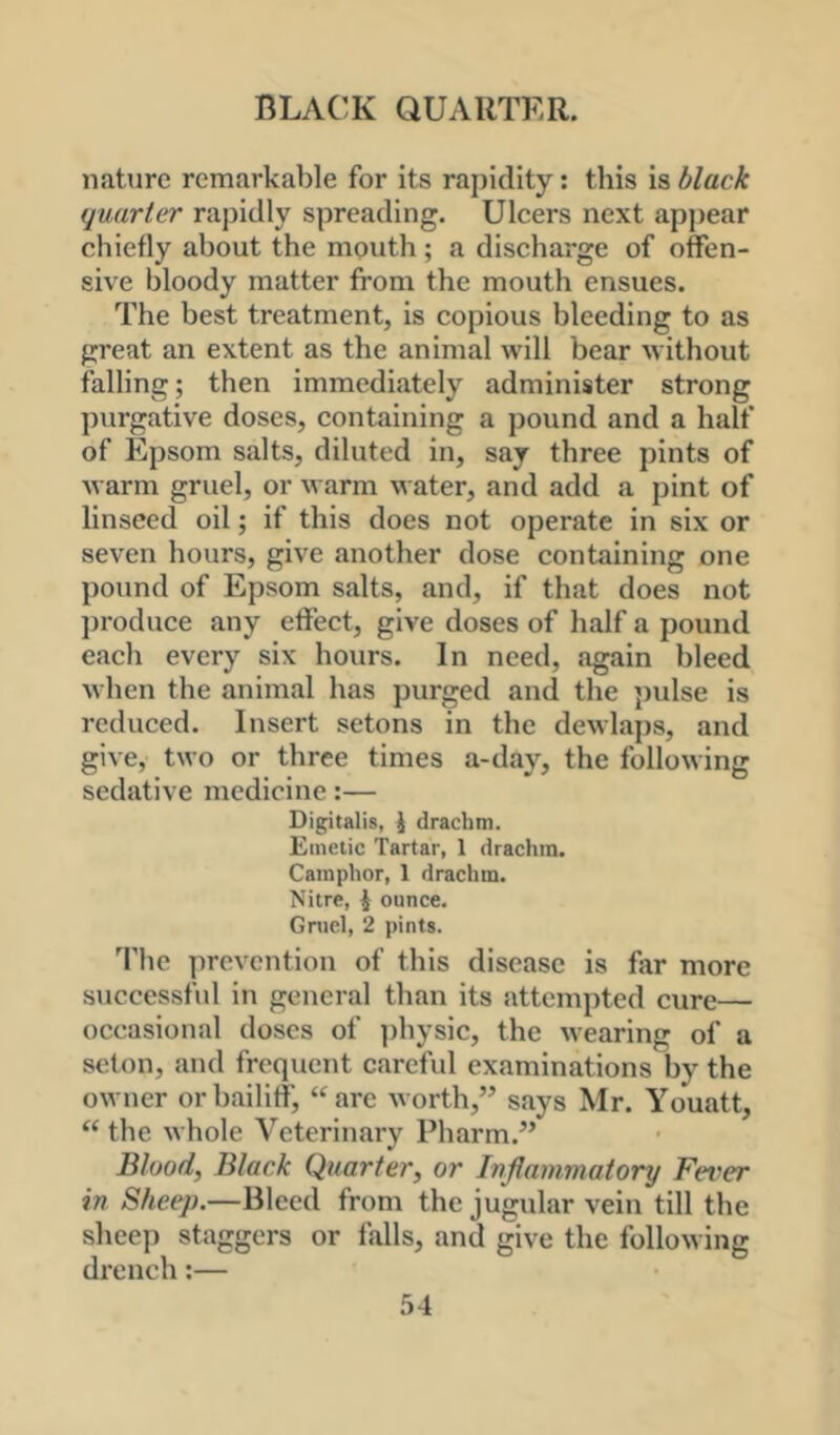 nature remarkable for its rapidity: this is black quarter rapidly spreading. Ulcers next appear chiefly about the mouth; a discharge of offen- sive bloody matter from the mouth ensues. The best treatment, is copious bleeding to as great an extent as the animal will bear without falling; then immediately administer strong purgative doses, containing a pound and a half of Epsom salts, diluted in, say three pints of Avarm gruel, or warm water, and add a pint of linseed oil; if this does not operate in six or seven hours, give another dose containing one pound of Epsom salts, and, if that does not jjroduce any effect, give doses of half a pound each every six hours. In need, again bleed when the animal has purged and the pulse is reduced. Insert setons in the dewlaps, and give, two or three times a-day, the following sedative medicine:— Digitalis, i drachm. Emetic Tartar, 1 drachm. Camphor, 1 drachm. Nitre, i ounce. Gruel, 2 pints. The prevention of this disease is for more successful in general than its attempted cure— occasional doses of physic, the wearing of a seton, and frequent careful examinations by the owner or bailiff, “are worth,” says Mr. Youatt, “the whole Veterinary Pharm.” Blood, Black Quarter, or Inflammatory Fever in Sheep.—Bleed from the jugular vein till the sheep staggers or falls, and give the following drench:—